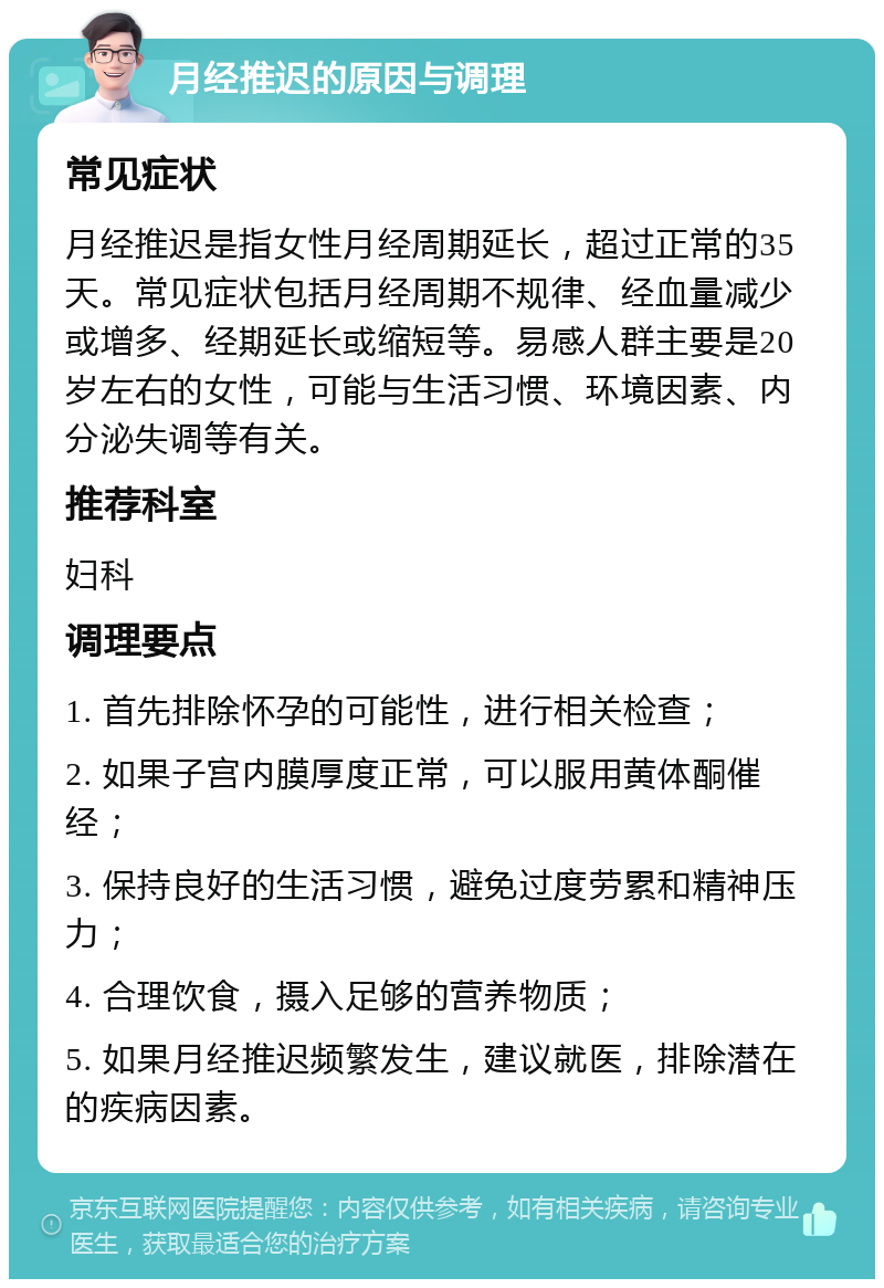 月经推迟的原因与调理 常见症状 月经推迟是指女性月经周期延长，超过正常的35天。常见症状包括月经周期不规律、经血量减少或增多、经期延长或缩短等。易感人群主要是20岁左右的女性，可能与生活习惯、环境因素、内分泌失调等有关。 推荐科室 妇科 调理要点 1. 首先排除怀孕的可能性，进行相关检查； 2. 如果子宫内膜厚度正常，可以服用黄体酮催经； 3. 保持良好的生活习惯，避免过度劳累和精神压力； 4. 合理饮食，摄入足够的营养物质； 5. 如果月经推迟频繁发生，建议就医，排除潜在的疾病因素。