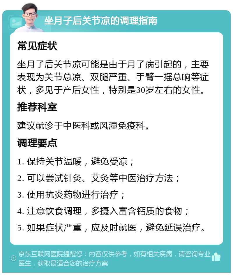 坐月子后关节凉的调理指南 常见症状 坐月子后关节凉可能是由于月子病引起的，主要表现为关节总凉、双腿严重、手臂一摇总响等症状，多见于产后女性，特别是30岁左右的女性。 推荐科室 建议就诊于中医科或风湿免疫科。 调理要点 1. 保持关节温暖，避免受凉； 2. 可以尝试针灸、艾灸等中医治疗方法； 3. 使用抗炎药物进行治疗； 4. 注意饮食调理，多摄入富含钙质的食物； 5. 如果症状严重，应及时就医，避免延误治疗。