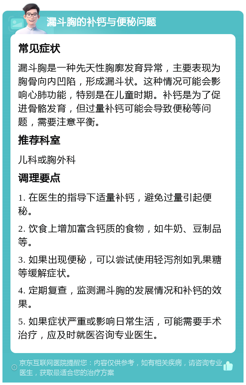 漏斗胸的补钙与便秘问题 常见症状 漏斗胸是一种先天性胸廓发育异常，主要表现为胸骨向内凹陷，形成漏斗状。这种情况可能会影响心肺功能，特别是在儿童时期。补钙是为了促进骨骼发育，但过量补钙可能会导致便秘等问题，需要注意平衡。 推荐科室 儿科或胸外科 调理要点 1. 在医生的指导下适量补钙，避免过量引起便秘。 2. 饮食上增加富含钙质的食物，如牛奶、豆制品等。 3. 如果出现便秘，可以尝试使用轻泻剂如乳果糖等缓解症状。 4. 定期复查，监测漏斗胸的发展情况和补钙的效果。 5. 如果症状严重或影响日常生活，可能需要手术治疗，应及时就医咨询专业医生。