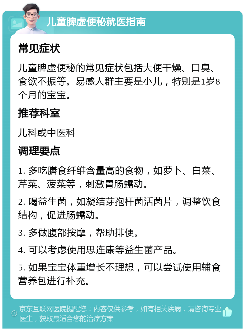 儿童脾虚便秘就医指南 常见症状 儿童脾虚便秘的常见症状包括大便干燥、口臭、食欲不振等。易感人群主要是小儿，特别是1岁8个月的宝宝。 推荐科室 儿科或中医科 调理要点 1. 多吃膳食纤维含量高的食物，如萝卜、白菜、芹菜、菠菜等，刺激胃肠蠕动。 2. 喝益生菌，如凝结芽孢杆菌活菌片，调整饮食结构，促进肠蠕动。 3. 多做腹部按摩，帮助排便。 4. 可以考虑使用思连康等益生菌产品。 5. 如果宝宝体重增长不理想，可以尝试使用辅食营养包进行补充。