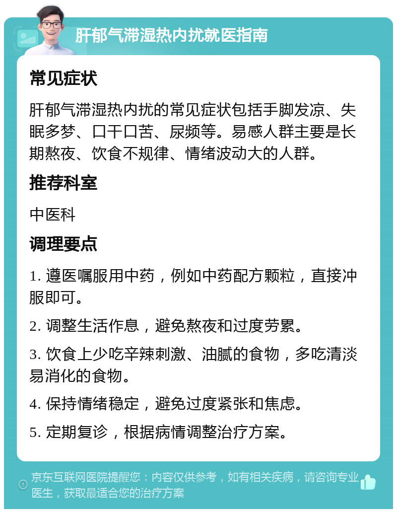 肝郁气滞湿热内扰就医指南 常见症状 肝郁气滞湿热内扰的常见症状包括手脚发凉、失眠多梦、口干口苦、尿频等。易感人群主要是长期熬夜、饮食不规律、情绪波动大的人群。 推荐科室 中医科 调理要点 1. 遵医嘱服用中药，例如中药配方颗粒，直接冲服即可。 2. 调整生活作息，避免熬夜和过度劳累。 3. 饮食上少吃辛辣刺激、油腻的食物，多吃清淡易消化的食物。 4. 保持情绪稳定，避免过度紧张和焦虑。 5. 定期复诊，根据病情调整治疗方案。