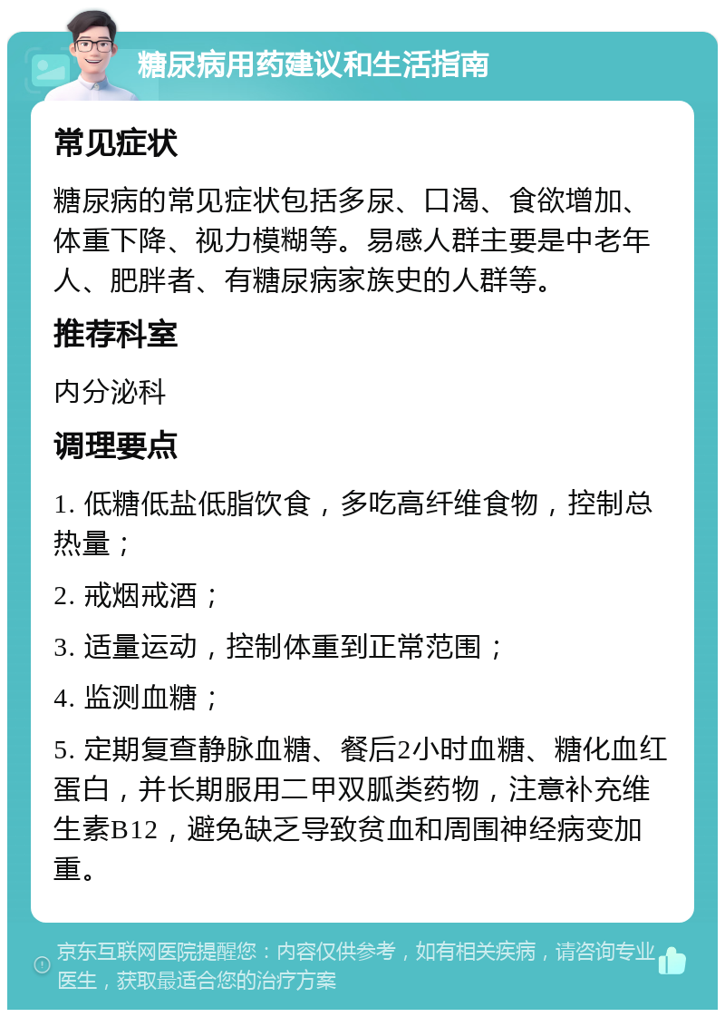 糖尿病用药建议和生活指南 常见症状 糖尿病的常见症状包括多尿、口渴、食欲增加、体重下降、视力模糊等。易感人群主要是中老年人、肥胖者、有糖尿病家族史的人群等。 推荐科室 内分泌科 调理要点 1. 低糖低盐低脂饮食，多吃高纤维食物，控制总热量； 2. 戒烟戒酒； 3. 适量运动，控制体重到正常范围； 4. 监测血糖； 5. 定期复查静脉血糖、餐后2小时血糖、糖化血红蛋白，并长期服用二甲双胍类药物，注意补充维生素B12，避免缺乏导致贫血和周围神经病变加重。