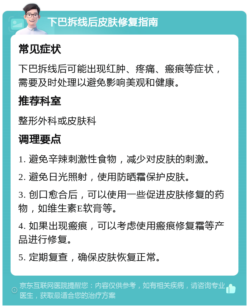 下巴拆线后皮肤修复指南 常见症状 下巴拆线后可能出现红肿、疼痛、瘢痕等症状，需要及时处理以避免影响美观和健康。 推荐科室 整形外科或皮肤科 调理要点 1. 避免辛辣刺激性食物，减少对皮肤的刺激。 2. 避免日光照射，使用防晒霜保护皮肤。 3. 创口愈合后，可以使用一些促进皮肤修复的药物，如维生素E软膏等。 4. 如果出现瘢痕，可以考虑使用瘢痕修复霜等产品进行修复。 5. 定期复查，确保皮肤恢复正常。