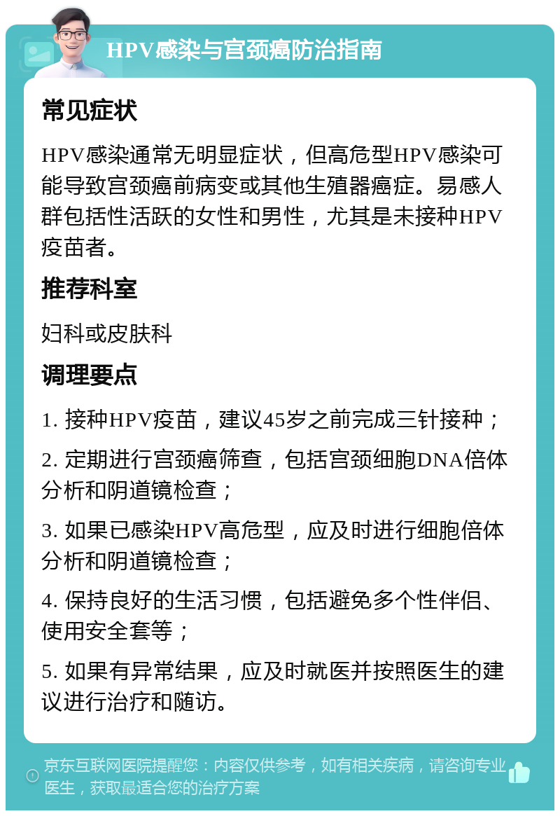 HPV感染与宫颈癌防治指南 常见症状 HPV感染通常无明显症状，但高危型HPV感染可能导致宫颈癌前病变或其他生殖器癌症。易感人群包括性活跃的女性和男性，尤其是未接种HPV疫苗者。 推荐科室 妇科或皮肤科 调理要点 1. 接种HPV疫苗，建议45岁之前完成三针接种； 2. 定期进行宫颈癌筛查，包括宫颈细胞DNA倍体分析和阴道镜检查； 3. 如果已感染HPV高危型，应及时进行细胞倍体分析和阴道镜检查； 4. 保持良好的生活习惯，包括避免多个性伴侣、使用安全套等； 5. 如果有异常结果，应及时就医并按照医生的建议进行治疗和随访。