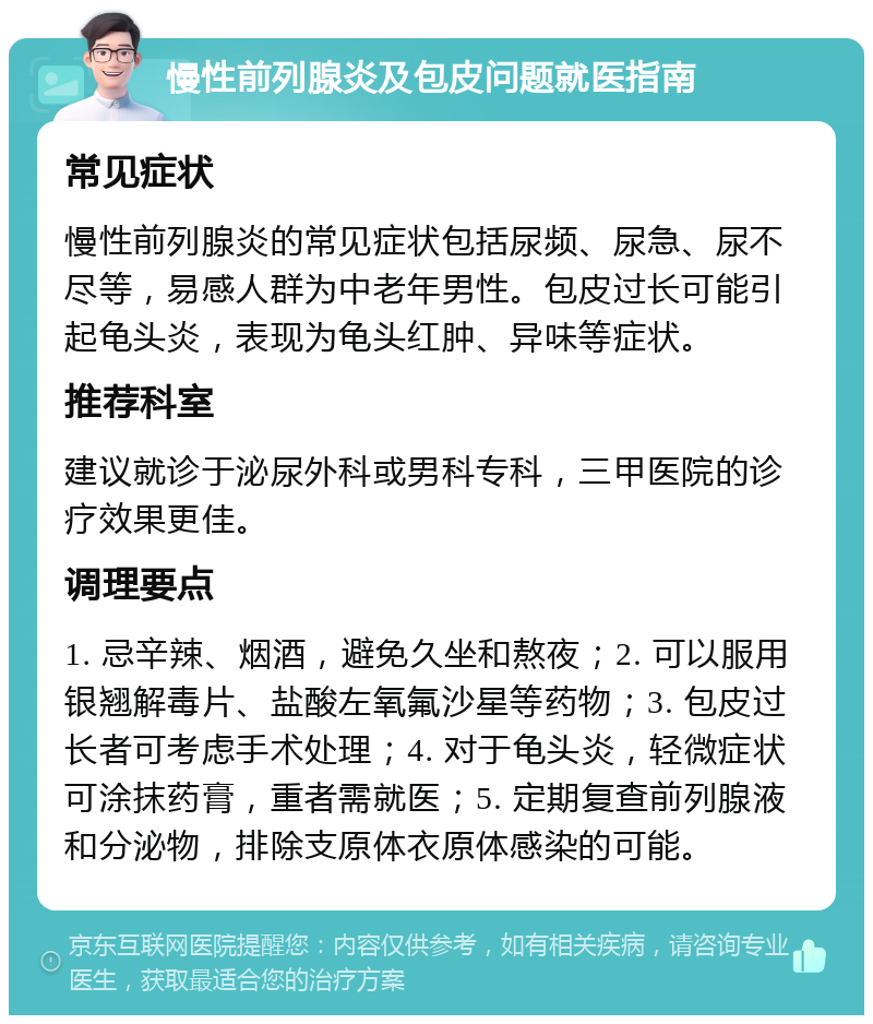 慢性前列腺炎及包皮问题就医指南 常见症状 慢性前列腺炎的常见症状包括尿频、尿急、尿不尽等，易感人群为中老年男性。包皮过长可能引起龟头炎，表现为龟头红肿、异味等症状。 推荐科室 建议就诊于泌尿外科或男科专科，三甲医院的诊疗效果更佳。 调理要点 1. 忌辛辣、烟酒，避免久坐和熬夜；2. 可以服用银翘解毒片、盐酸左氧氟沙星等药物；3. 包皮过长者可考虑手术处理；4. 对于龟头炎，轻微症状可涂抹药膏，重者需就医；5. 定期复查前列腺液和分泌物，排除支原体衣原体感染的可能。