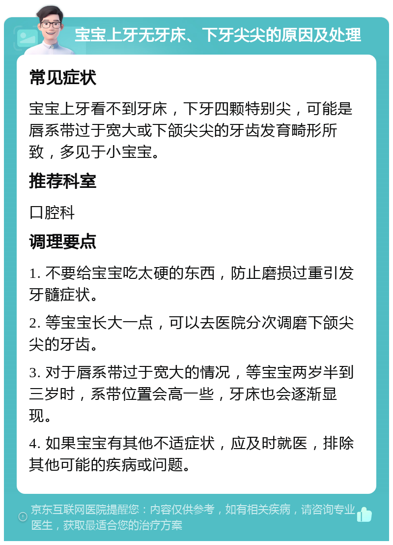 宝宝上牙无牙床、下牙尖尖的原因及处理 常见症状 宝宝上牙看不到牙床，下牙四颗特别尖，可能是唇系带过于宽大或下颌尖尖的牙齿发育畸形所致，多见于小宝宝。 推荐科室 口腔科 调理要点 1. 不要给宝宝吃太硬的东西，防止磨损过重引发牙髓症状。 2. 等宝宝长大一点，可以去医院分次调磨下颌尖尖的牙齿。 3. 对于唇系带过于宽大的情况，等宝宝两岁半到三岁时，系带位置会高一些，牙床也会逐渐显现。 4. 如果宝宝有其他不适症状，应及时就医，排除其他可能的疾病或问题。