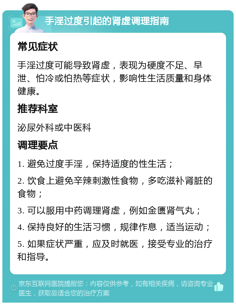 手淫过度引起的肾虚调理指南 常见症状 手淫过度可能导致肾虚，表现为硬度不足、早泄、怕冷或怕热等症状，影响性生活质量和身体健康。 推荐科室 泌尿外科或中医科 调理要点 1. 避免过度手淫，保持适度的性生活； 2. 饮食上避免辛辣刺激性食物，多吃滋补肾脏的食物； 3. 可以服用中药调理肾虚，例如金匮肾气丸； 4. 保持良好的生活习惯，规律作息，适当运动； 5. 如果症状严重，应及时就医，接受专业的治疗和指导。