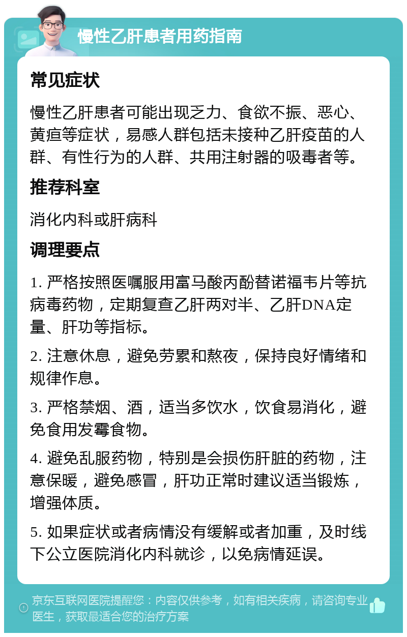 慢性乙肝患者用药指南 常见症状 慢性乙肝患者可能出现乏力、食欲不振、恶心、黄疸等症状，易感人群包括未接种乙肝疫苗的人群、有性行为的人群、共用注射器的吸毒者等。 推荐科室 消化内科或肝病科 调理要点 1. 严格按照医嘱服用富马酸丙酚替诺福韦片等抗病毒药物，定期复查乙肝两对半、乙肝DNA定量、肝功等指标。 2. 注意休息，避免劳累和熬夜，保持良好情绪和规律作息。 3. 严格禁烟、酒，适当多饮水，饮食易消化，避免食用发霉食物。 4. 避免乱服药物，特别是会损伤肝脏的药物，注意保暖，避免感冒，肝功正常时建议适当锻炼，增强体质。 5. 如果症状或者病情没有缓解或者加重，及时线下公立医院消化内科就诊，以免病情延误。