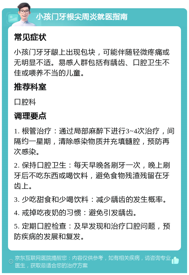 小孩门牙根尖周炎就医指南 常见症状 小孩门牙牙龈上出现包块，可能伴随轻微疼痛或无明显不适。易感人群包括有龋齿、口腔卫生不佳或喂养不当的儿童。 推荐科室 口腔科 调理要点 1. 根管治疗：通过局部麻醉下进行3~4次治疗，间隔约一星期，清除感染物质并充填髓腔，预防再次感染。 2. 保持口腔卫生：每天早晚各刷牙一次，晚上刷牙后不吃东西或喝饮料，避免食物残渣残留在牙齿上。 3. 少吃甜食和少喝饮料：减少龋齿的发生概率。 4. 戒掉吃夜奶的习惯：避免引发龋齿。 5. 定期口腔检查：及早发现和治疗口腔问题，预防疾病的发展和复发。