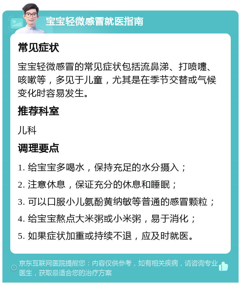 宝宝轻微感冒就医指南 常见症状 宝宝轻微感冒的常见症状包括流鼻涕、打喷嚏、咳嗽等，多见于儿童，尤其是在季节交替或气候变化时容易发生。 推荐科室 儿科 调理要点 1. 给宝宝多喝水，保持充足的水分摄入； 2. 注意休息，保证充分的休息和睡眠； 3. 可以口服小儿氨酚黄纳敏等普通的感冒颗粒； 4. 给宝宝熬点大米粥或小米粥，易于消化； 5. 如果症状加重或持续不退，应及时就医。