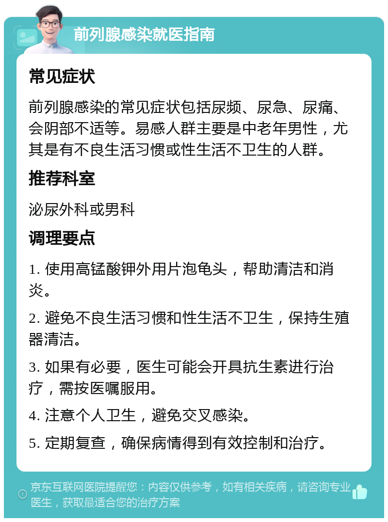 前列腺感染就医指南 常见症状 前列腺感染的常见症状包括尿频、尿急、尿痛、会阴部不适等。易感人群主要是中老年男性，尤其是有不良生活习惯或性生活不卫生的人群。 推荐科室 泌尿外科或男科 调理要点 1. 使用高锰酸钾外用片泡龟头，帮助清洁和消炎。 2. 避免不良生活习惯和性生活不卫生，保持生殖器清洁。 3. 如果有必要，医生可能会开具抗生素进行治疗，需按医嘱服用。 4. 注意个人卫生，避免交叉感染。 5. 定期复查，确保病情得到有效控制和治疗。