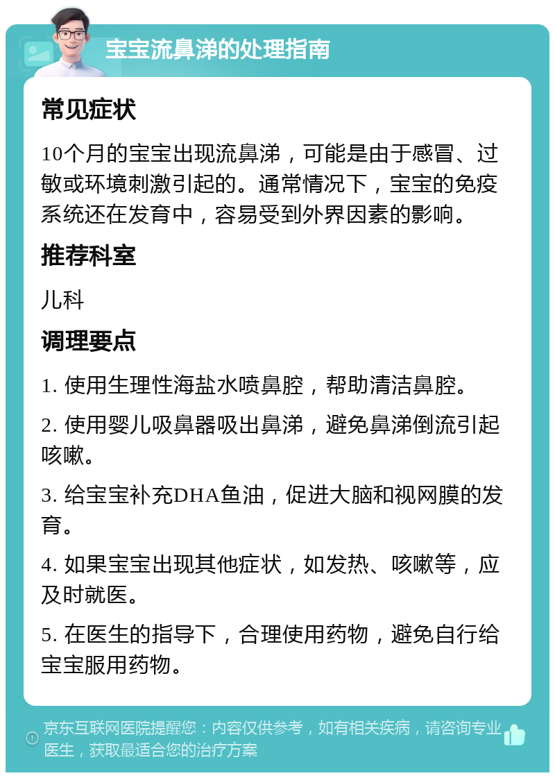 宝宝流鼻涕的处理指南 常见症状 10个月的宝宝出现流鼻涕，可能是由于感冒、过敏或环境刺激引起的。通常情况下，宝宝的免疫系统还在发育中，容易受到外界因素的影响。 推荐科室 儿科 调理要点 1. 使用生理性海盐水喷鼻腔，帮助清洁鼻腔。 2. 使用婴儿吸鼻器吸出鼻涕，避免鼻涕倒流引起咳嗽。 3. 给宝宝补充DHA鱼油，促进大脑和视网膜的发育。 4. 如果宝宝出现其他症状，如发热、咳嗽等，应及时就医。 5. 在医生的指导下，合理使用药物，避免自行给宝宝服用药物。