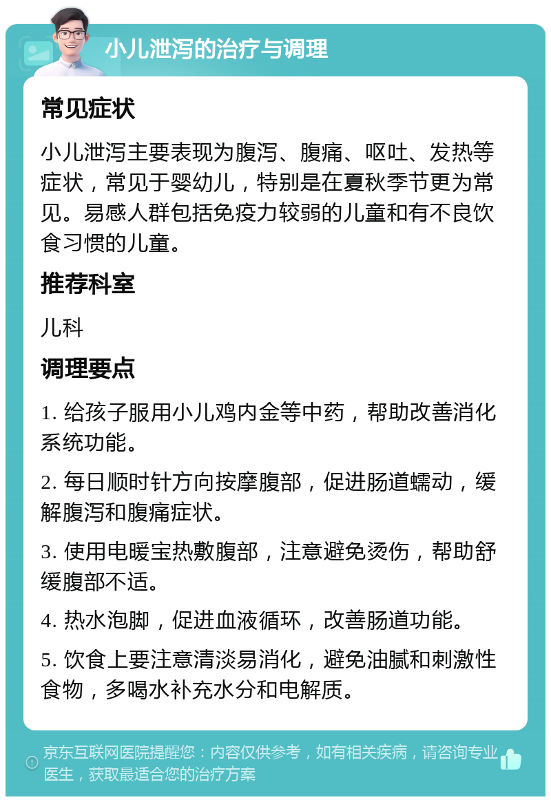 小儿泄泻的治疗与调理 常见症状 小儿泄泻主要表现为腹泻、腹痛、呕吐、发热等症状，常见于婴幼儿，特别是在夏秋季节更为常见。易感人群包括免疫力较弱的儿童和有不良饮食习惯的儿童。 推荐科室 儿科 调理要点 1. 给孩子服用小儿鸡内金等中药，帮助改善消化系统功能。 2. 每日顺时针方向按摩腹部，促进肠道蠕动，缓解腹泻和腹痛症状。 3. 使用电暖宝热敷腹部，注意避免烫伤，帮助舒缓腹部不适。 4. 热水泡脚，促进血液循环，改善肠道功能。 5. 饮食上要注意清淡易消化，避免油腻和刺激性食物，多喝水补充水分和电解质。