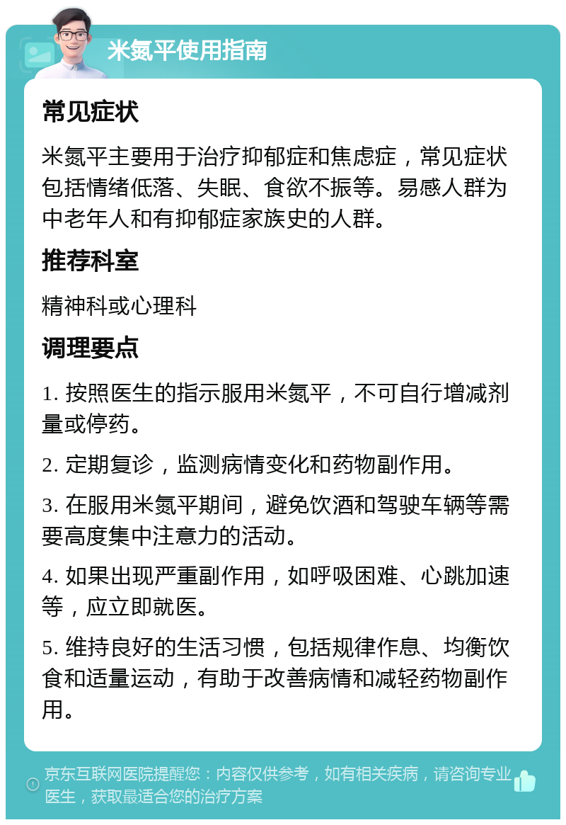 米氮平使用指南 常见症状 米氮平主要用于治疗抑郁症和焦虑症，常见症状包括情绪低落、失眠、食欲不振等。易感人群为中老年人和有抑郁症家族史的人群。 推荐科室 精神科或心理科 调理要点 1. 按照医生的指示服用米氮平，不可自行增减剂量或停药。 2. 定期复诊，监测病情变化和药物副作用。 3. 在服用米氮平期间，避免饮酒和驾驶车辆等需要高度集中注意力的活动。 4. 如果出现严重副作用，如呼吸困难、心跳加速等，应立即就医。 5. 维持良好的生活习惯，包括规律作息、均衡饮食和适量运动，有助于改善病情和减轻药物副作用。