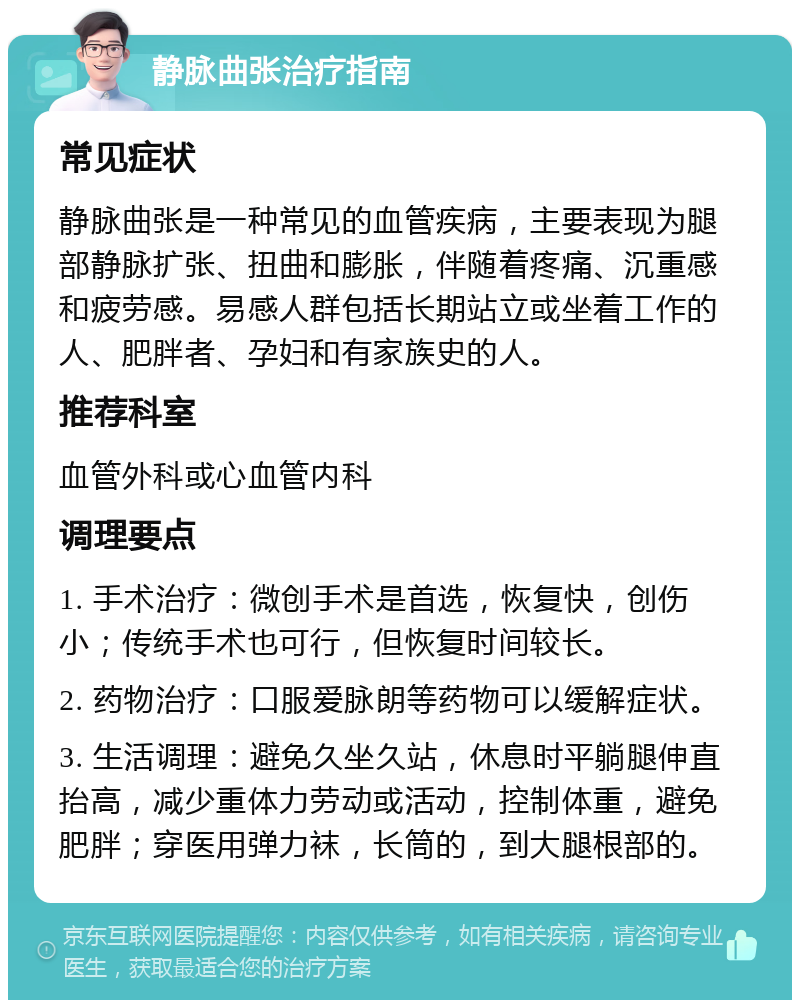 静脉曲张治疗指南 常见症状 静脉曲张是一种常见的血管疾病，主要表现为腿部静脉扩张、扭曲和膨胀，伴随着疼痛、沉重感和疲劳感。易感人群包括长期站立或坐着工作的人、肥胖者、孕妇和有家族史的人。 推荐科室 血管外科或心血管内科 调理要点 1. 手术治疗：微创手术是首选，恢复快，创伤小；传统手术也可行，但恢复时间较长。 2. 药物治疗：口服爱脉朗等药物可以缓解症状。 3. 生活调理：避免久坐久站，休息时平躺腿伸直抬高，减少重体力劳动或活动，控制体重，避免肥胖；穿医用弹力袜，长筒的，到大腿根部的。