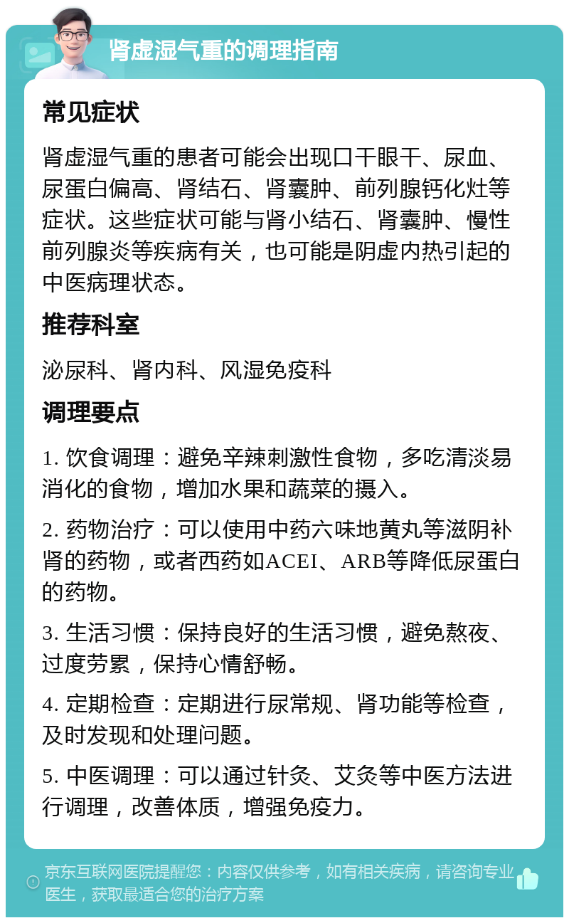 肾虚湿气重的调理指南 常见症状 肾虚湿气重的患者可能会出现口干眼干、尿血、尿蛋白偏高、肾结石、肾囊肿、前列腺钙化灶等症状。这些症状可能与肾小结石、肾囊肿、慢性前列腺炎等疾病有关，也可能是阴虚内热引起的中医病理状态。 推荐科室 泌尿科、肾内科、风湿免疫科 调理要点 1. 饮食调理：避免辛辣刺激性食物，多吃清淡易消化的食物，增加水果和蔬菜的摄入。 2. 药物治疗：可以使用中药六味地黄丸等滋阴补肾的药物，或者西药如ACEI、ARB等降低尿蛋白的药物。 3. 生活习惯：保持良好的生活习惯，避免熬夜、过度劳累，保持心情舒畅。 4. 定期检查：定期进行尿常规、肾功能等检查，及时发现和处理问题。 5. 中医调理：可以通过针灸、艾灸等中医方法进行调理，改善体质，增强免疫力。