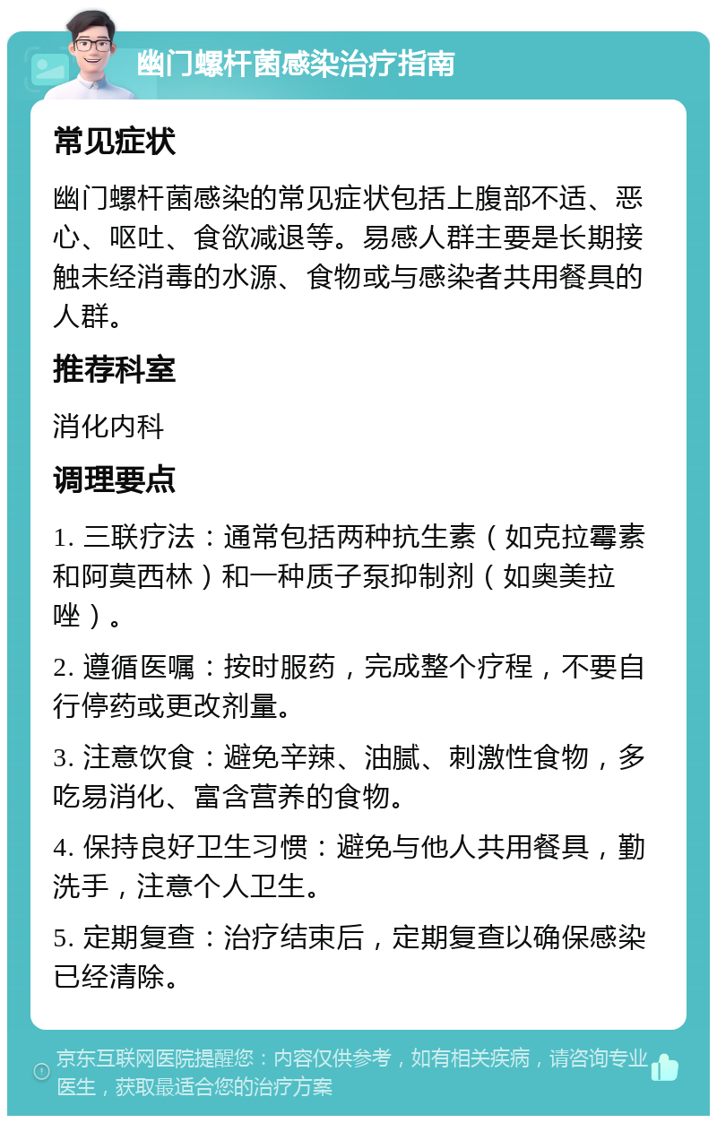 幽门螺杆菌感染治疗指南 常见症状 幽门螺杆菌感染的常见症状包括上腹部不适、恶心、呕吐、食欲减退等。易感人群主要是长期接触未经消毒的水源、食物或与感染者共用餐具的人群。 推荐科室 消化内科 调理要点 1. 三联疗法：通常包括两种抗生素（如克拉霉素和阿莫西林）和一种质子泵抑制剂（如奥美拉唑）。 2. 遵循医嘱：按时服药，完成整个疗程，不要自行停药或更改剂量。 3. 注意饮食：避免辛辣、油腻、刺激性食物，多吃易消化、富含营养的食物。 4. 保持良好卫生习惯：避免与他人共用餐具，勤洗手，注意个人卫生。 5. 定期复查：治疗结束后，定期复查以确保感染已经清除。