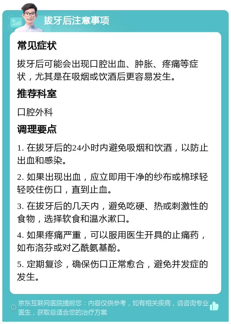 拔牙后注意事项 常见症状 拔牙后可能会出现口腔出血、肿胀、疼痛等症状，尤其是在吸烟或饮酒后更容易发生。 推荐科室 口腔外科 调理要点 1. 在拔牙后的24小时内避免吸烟和饮酒，以防止出血和感染。 2. 如果出现出血，应立即用干净的纱布或棉球轻轻咬住伤口，直到止血。 3. 在拔牙后的几天内，避免吃硬、热或刺激性的食物，选择软食和温水漱口。 4. 如果疼痛严重，可以服用医生开具的止痛药，如布洛芬或对乙酰氨基酚。 5. 定期复诊，确保伤口正常愈合，避免并发症的发生。