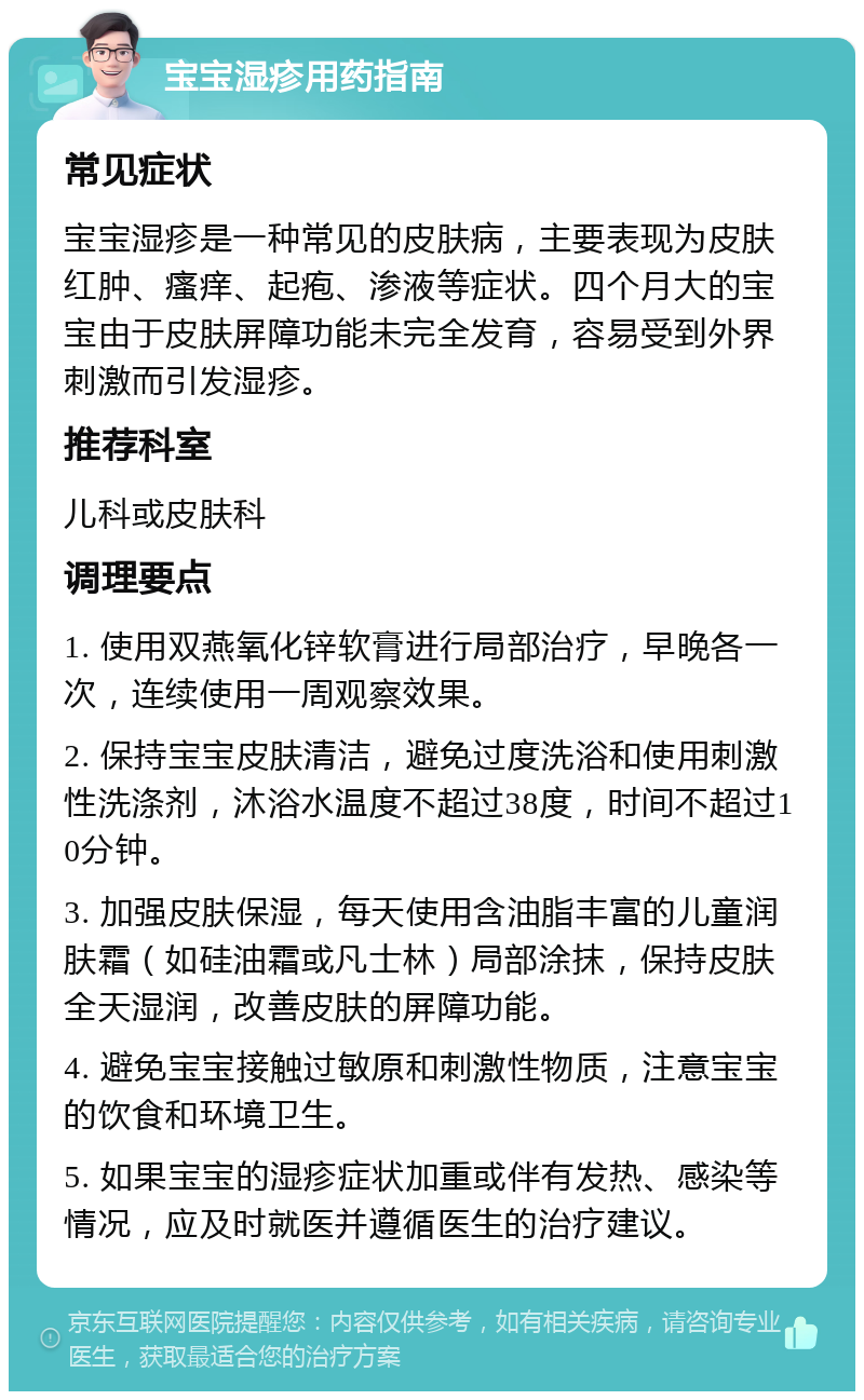 宝宝湿疹用药指南 常见症状 宝宝湿疹是一种常见的皮肤病，主要表现为皮肤红肿、瘙痒、起疱、渗液等症状。四个月大的宝宝由于皮肤屏障功能未完全发育，容易受到外界刺激而引发湿疹。 推荐科室 儿科或皮肤科 调理要点 1. 使用双燕氧化锌软膏进行局部治疗，早晚各一次，连续使用一周观察效果。 2. 保持宝宝皮肤清洁，避免过度洗浴和使用刺激性洗涤剂，沐浴水温度不超过38度，时间不超过10分钟。 3. 加强皮肤保湿，每天使用含油脂丰富的儿童润肤霜（如硅油霜或凡士林）局部涂抹，保持皮肤全天湿润，改善皮肤的屏障功能。 4. 避免宝宝接触过敏原和刺激性物质，注意宝宝的饮食和环境卫生。 5. 如果宝宝的湿疹症状加重或伴有发热、感染等情况，应及时就医并遵循医生的治疗建议。