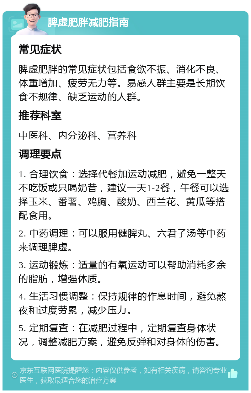 脾虚肥胖减肥指南 常见症状 脾虚肥胖的常见症状包括食欲不振、消化不良、体重增加、疲劳无力等。易感人群主要是长期饮食不规律、缺乏运动的人群。 推荐科室 中医科、内分泌科、营养科 调理要点 1. 合理饮食：选择代餐加运动减肥，避免一整天不吃饭或只喝奶昔，建议一天1-2餐，午餐可以选择玉米、番薯、鸡胸、酸奶、西兰花、黄瓜等搭配食用。 2. 中药调理：可以服用健脾丸、六君子汤等中药来调理脾虚。 3. 运动锻炼：适量的有氧运动可以帮助消耗多余的脂肪，增强体质。 4. 生活习惯调整：保持规律的作息时间，避免熬夜和过度劳累，减少压力。 5. 定期复查：在减肥过程中，定期复查身体状况，调整减肥方案，避免反弹和对身体的伤害。