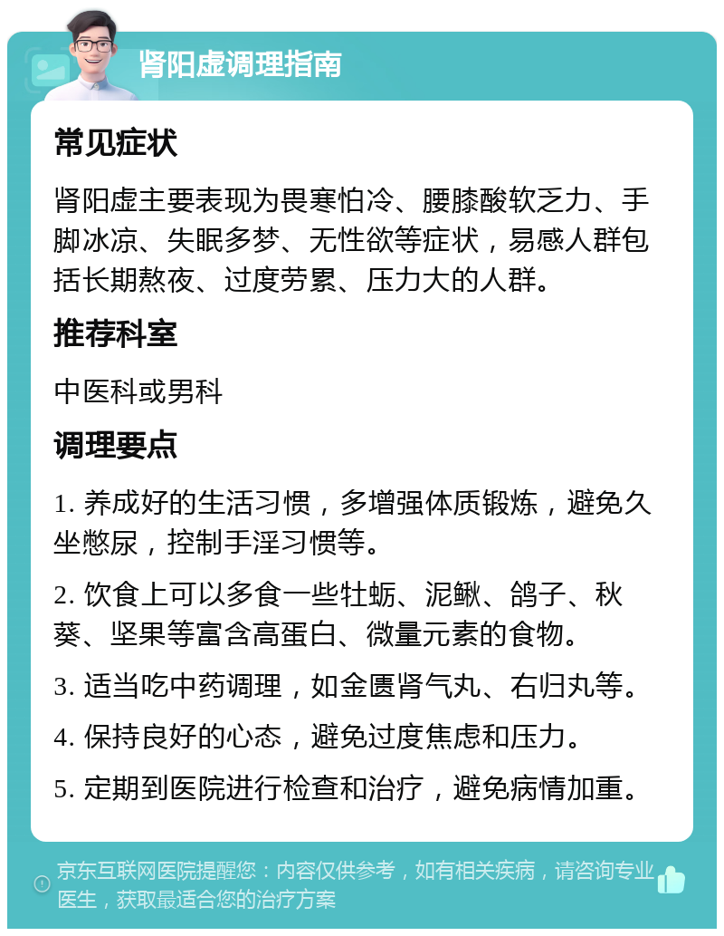 肾阳虚调理指南 常见症状 肾阳虚主要表现为畏寒怕冷、腰膝酸软乏力、手脚冰凉、失眠多梦、无性欲等症状，易感人群包括长期熬夜、过度劳累、压力大的人群。 推荐科室 中医科或男科 调理要点 1. 养成好的生活习惯，多增强体质锻炼，避免久坐憋尿，控制手淫习惯等。 2. 饮食上可以多食一些牡蛎、泥鳅、鸽子、秋葵、坚果等富含高蛋白、微量元素的食物。 3. 适当吃中药调理，如金匮肾气丸、右归丸等。 4. 保持良好的心态，避免过度焦虑和压力。 5. 定期到医院进行检查和治疗，避免病情加重。