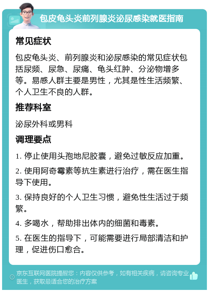 包皮龟头炎前列腺炎泌尿感染就医指南 常见症状 包皮龟头炎、前列腺炎和泌尿感染的常见症状包括尿频、尿急、尿痛、龟头红肿、分泌物增多等。易感人群主要是男性，尤其是性生活频繁、个人卫生不良的人群。 推荐科室 泌尿外科或男科 调理要点 1. 停止使用头孢地尼胶囊，避免过敏反应加重。 2. 使用阿奇霉素等抗生素进行治疗，需在医生指导下使用。 3. 保持良好的个人卫生习惯，避免性生活过于频繁。 4. 多喝水，帮助排出体内的细菌和毒素。 5. 在医生的指导下，可能需要进行局部清洁和护理，促进伤口愈合。