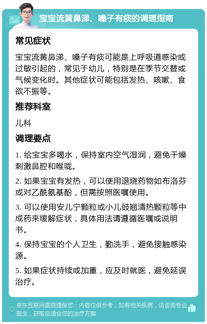 宝宝流黄鼻涕、嗓子有痰的调理指南 常见症状 宝宝流黄鼻涕、嗓子有痰可能是上呼吸道感染或过敏引起的，常见于幼儿，特别是在季节交替或气候变化时。其他症状可能包括发热、咳嗽、食欲不振等。 推荐科室 儿科 调理要点 1. 给宝宝多喝水，保持室内空气湿润，避免干燥刺激鼻腔和喉咙。 2. 如果宝宝有发热，可以使用退烧药物如布洛芬或对乙酰氨基酚，但需按照医嘱使用。 3. 可以使用安儿宁颗粒或小儿豉翘清热颗粒等中成药来缓解症状，具体用法请遵循医嘱或说明书。 4. 保持宝宝的个人卫生，勤洗手，避免接触感染源。 5. 如果症状持续或加重，应及时就医，避免延误治疗。