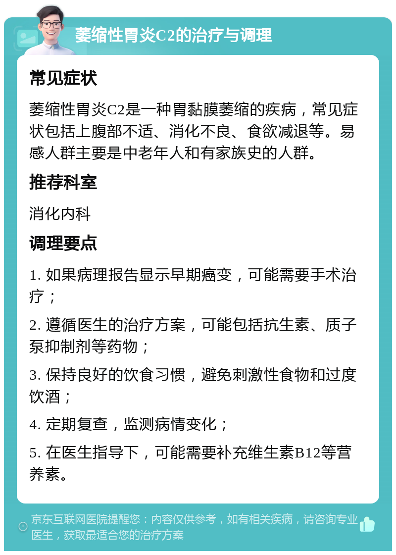 萎缩性胃炎C2的治疗与调理 常见症状 萎缩性胃炎C2是一种胃黏膜萎缩的疾病，常见症状包括上腹部不适、消化不良、食欲减退等。易感人群主要是中老年人和有家族史的人群。 推荐科室 消化内科 调理要点 1. 如果病理报告显示早期癌变，可能需要手术治疗； 2. 遵循医生的治疗方案，可能包括抗生素、质子泵抑制剂等药物； 3. 保持良好的饮食习惯，避免刺激性食物和过度饮酒； 4. 定期复查，监测病情变化； 5. 在医生指导下，可能需要补充维生素B12等营养素。