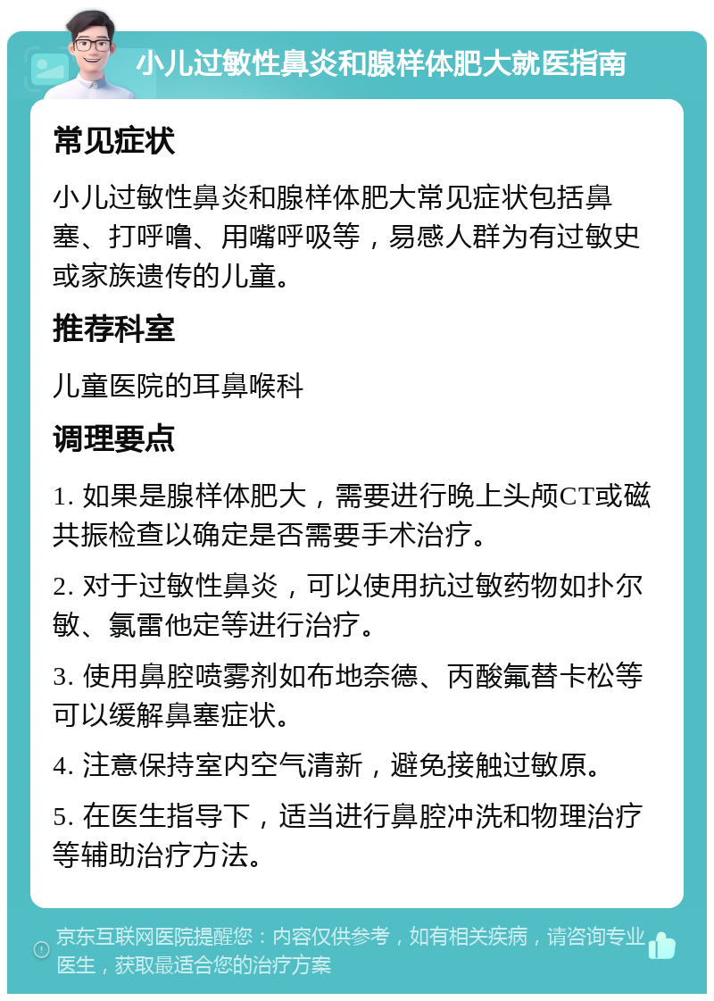 小儿过敏性鼻炎和腺样体肥大就医指南 常见症状 小儿过敏性鼻炎和腺样体肥大常见症状包括鼻塞、打呼噜、用嘴呼吸等，易感人群为有过敏史或家族遗传的儿童。 推荐科室 儿童医院的耳鼻喉科 调理要点 1. 如果是腺样体肥大，需要进行晚上头颅CT或磁共振检查以确定是否需要手术治疗。 2. 对于过敏性鼻炎，可以使用抗过敏药物如扑尔敏、氯雷他定等进行治疗。 3. 使用鼻腔喷雾剂如布地奈德、丙酸氟替卡松等可以缓解鼻塞症状。 4. 注意保持室内空气清新，避免接触过敏原。 5. 在医生指导下，适当进行鼻腔冲洗和物理治疗等辅助治疗方法。