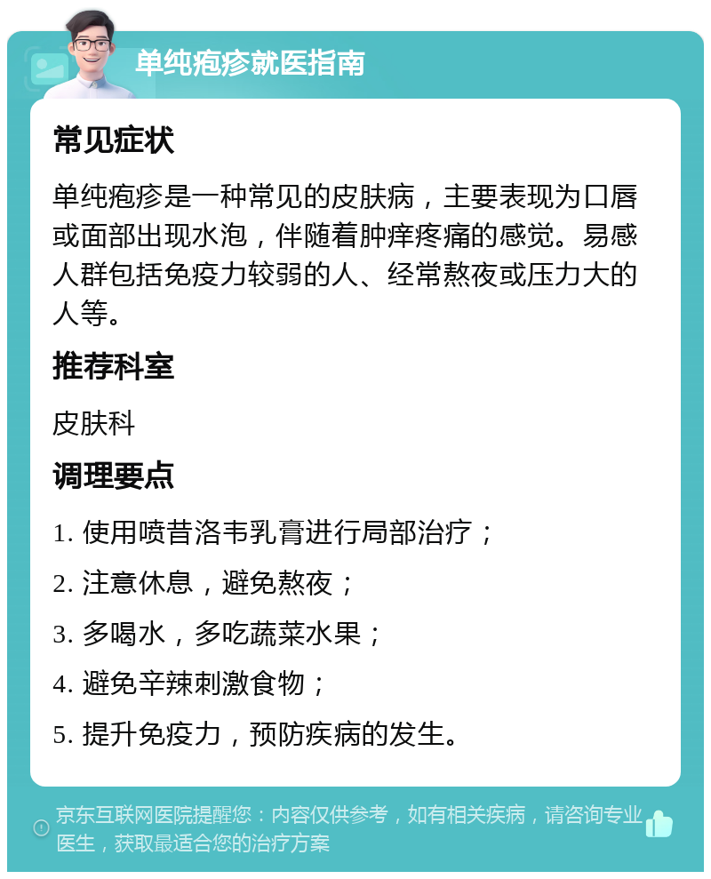 单纯疱疹就医指南 常见症状 单纯疱疹是一种常见的皮肤病，主要表现为口唇或面部出现水泡，伴随着肿痒疼痛的感觉。易感人群包括免疫力较弱的人、经常熬夜或压力大的人等。 推荐科室 皮肤科 调理要点 1. 使用喷昔洛韦乳膏进行局部治疗； 2. 注意休息，避免熬夜； 3. 多喝水，多吃蔬菜水果； 4. 避免辛辣刺激食物； 5. 提升免疫力，预防疾病的发生。