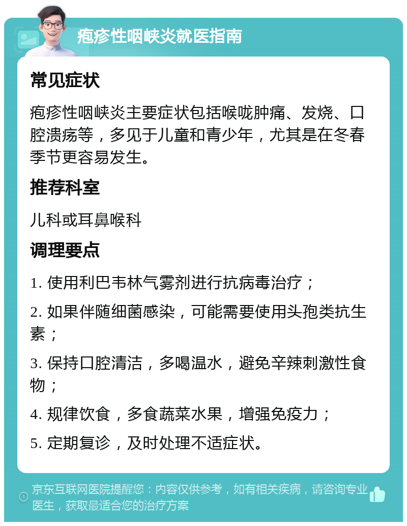 疱疹性咽峡炎就医指南 常见症状 疱疹性咽峡炎主要症状包括喉咙肿痛、发烧、口腔溃疡等，多见于儿童和青少年，尤其是在冬春季节更容易发生。 推荐科室 儿科或耳鼻喉科 调理要点 1. 使用利巴韦林气雾剂进行抗病毒治疗； 2. 如果伴随细菌感染，可能需要使用头孢类抗生素； 3. 保持口腔清洁，多喝温水，避免辛辣刺激性食物； 4. 规律饮食，多食蔬菜水果，增强免疫力； 5. 定期复诊，及时处理不适症状。