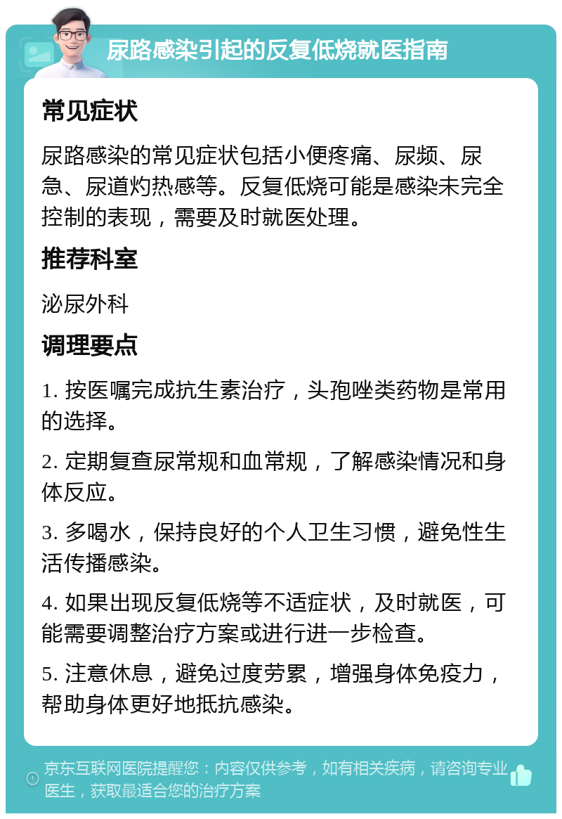 尿路感染引起的反复低烧就医指南 常见症状 尿路感染的常见症状包括小便疼痛、尿频、尿急、尿道灼热感等。反复低烧可能是感染未完全控制的表现，需要及时就医处理。 推荐科室 泌尿外科 调理要点 1. 按医嘱完成抗生素治疗，头孢唑类药物是常用的选择。 2. 定期复查尿常规和血常规，了解感染情况和身体反应。 3. 多喝水，保持良好的个人卫生习惯，避免性生活传播感染。 4. 如果出现反复低烧等不适症状，及时就医，可能需要调整治疗方案或进行进一步检查。 5. 注意休息，避免过度劳累，增强身体免疫力，帮助身体更好地抵抗感染。