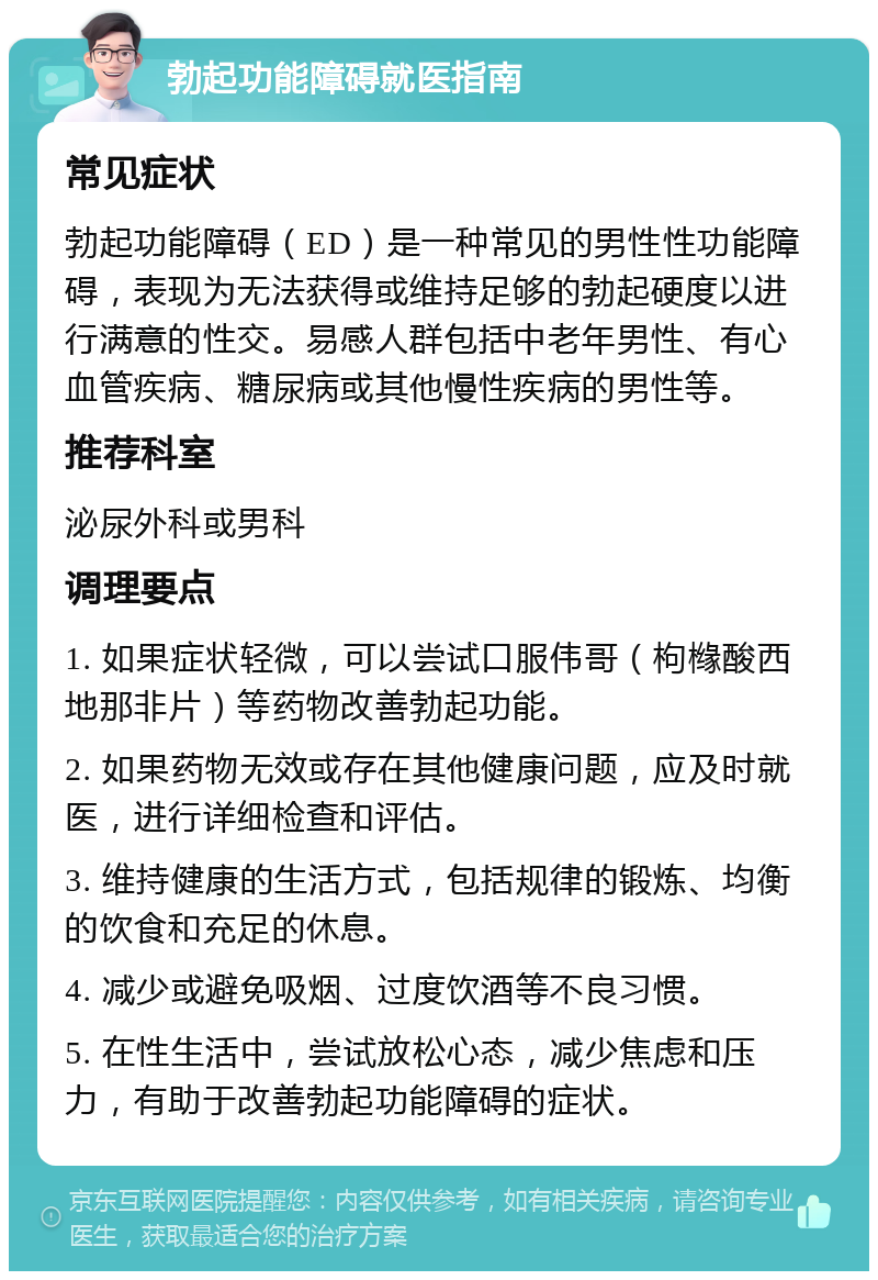 勃起功能障碍就医指南 常见症状 勃起功能障碍（ED）是一种常见的男性性功能障碍，表现为无法获得或维持足够的勃起硬度以进行满意的性交。易感人群包括中老年男性、有心血管疾病、糖尿病或其他慢性疾病的男性等。 推荐科室 泌尿外科或男科 调理要点 1. 如果症状轻微，可以尝试口服伟哥（枸橼酸西地那非片）等药物改善勃起功能。 2. 如果药物无效或存在其他健康问题，应及时就医，进行详细检查和评估。 3. 维持健康的生活方式，包括规律的锻炼、均衡的饮食和充足的休息。 4. 减少或避免吸烟、过度饮酒等不良习惯。 5. 在性生活中，尝试放松心态，减少焦虑和压力，有助于改善勃起功能障碍的症状。