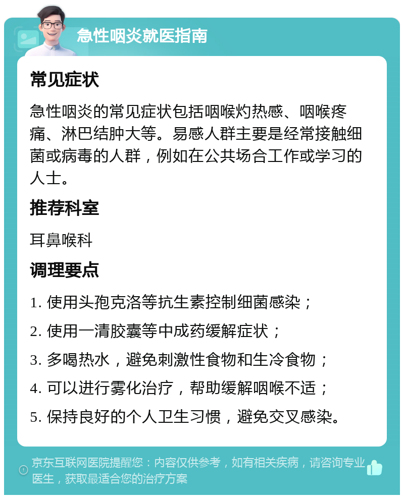 急性咽炎就医指南 常见症状 急性咽炎的常见症状包括咽喉灼热感、咽喉疼痛、淋巴结肿大等。易感人群主要是经常接触细菌或病毒的人群，例如在公共场合工作或学习的人士。 推荐科室 耳鼻喉科 调理要点 1. 使用头孢克洛等抗生素控制细菌感染； 2. 使用一清胶囊等中成药缓解症状； 3. 多喝热水，避免刺激性食物和生冷食物； 4. 可以进行雾化治疗，帮助缓解咽喉不适； 5. 保持良好的个人卫生习惯，避免交叉感染。