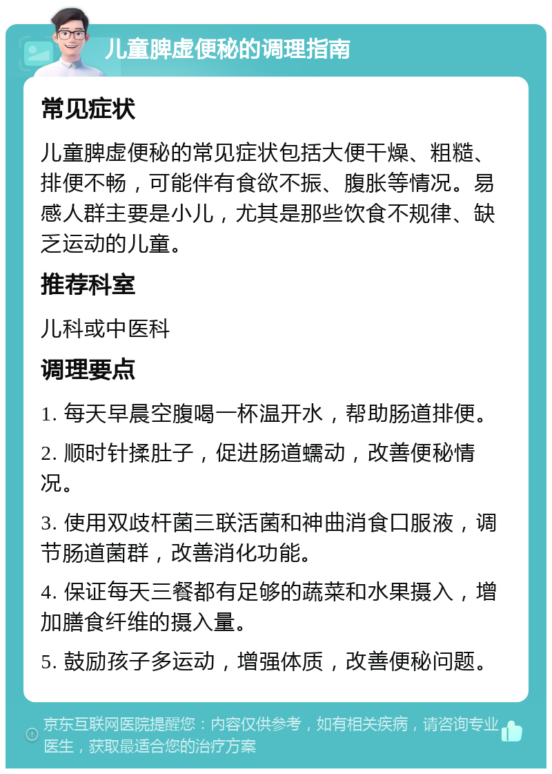 儿童脾虚便秘的调理指南 常见症状 儿童脾虚便秘的常见症状包括大便干燥、粗糙、排便不畅，可能伴有食欲不振、腹胀等情况。易感人群主要是小儿，尤其是那些饮食不规律、缺乏运动的儿童。 推荐科室 儿科或中医科 调理要点 1. 每天早晨空腹喝一杯温开水，帮助肠道排便。 2. 顺时针揉肚子，促进肠道蠕动，改善便秘情况。 3. 使用双歧杆菌三联活菌和神曲消食口服液，调节肠道菌群，改善消化功能。 4. 保证每天三餐都有足够的蔬菜和水果摄入，增加膳食纤维的摄入量。 5. 鼓励孩子多运动，增强体质，改善便秘问题。