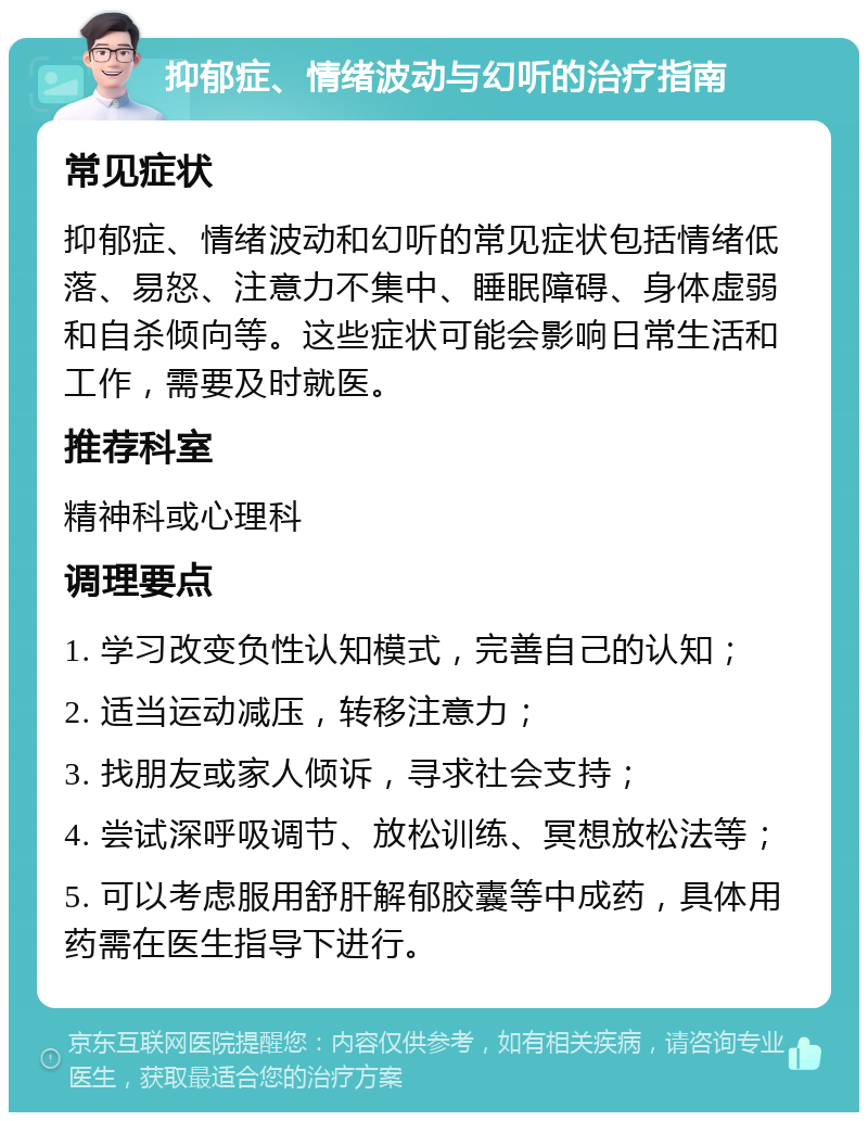 抑郁症、情绪波动与幻听的治疗指南 常见症状 抑郁症、情绪波动和幻听的常见症状包括情绪低落、易怒、注意力不集中、睡眠障碍、身体虚弱和自杀倾向等。这些症状可能会影响日常生活和工作，需要及时就医。 推荐科室 精神科或心理科 调理要点 1. 学习改变负性认知模式，完善自己的认知； 2. 适当运动减压，转移注意力； 3. 找朋友或家人倾诉，寻求社会支持； 4. 尝试深呼吸调节、放松训练、冥想放松法等； 5. 可以考虑服用舒肝解郁胶囊等中成药，具体用药需在医生指导下进行。