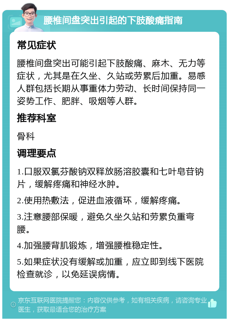 腰椎间盘突出引起的下肢酸痛指南 常见症状 腰椎间盘突出可能引起下肢酸痛、麻木、无力等症状，尤其是在久坐、久站或劳累后加重。易感人群包括长期从事重体力劳动、长时间保持同一姿势工作、肥胖、吸烟等人群。 推荐科室 骨科 调理要点 1.口服双氯芬酸钠双释放肠溶胶囊和七叶皂苷钠片，缓解疼痛和神经水肿。 2.使用热敷法，促进血液循环，缓解疼痛。 3.注意腰部保暖，避免久坐久站和劳累负重弯腰。 4.加强腰背肌锻炼，增强腰椎稳定性。 5.如果症状没有缓解或加重，应立即到线下医院检查就诊，以免延误病情。