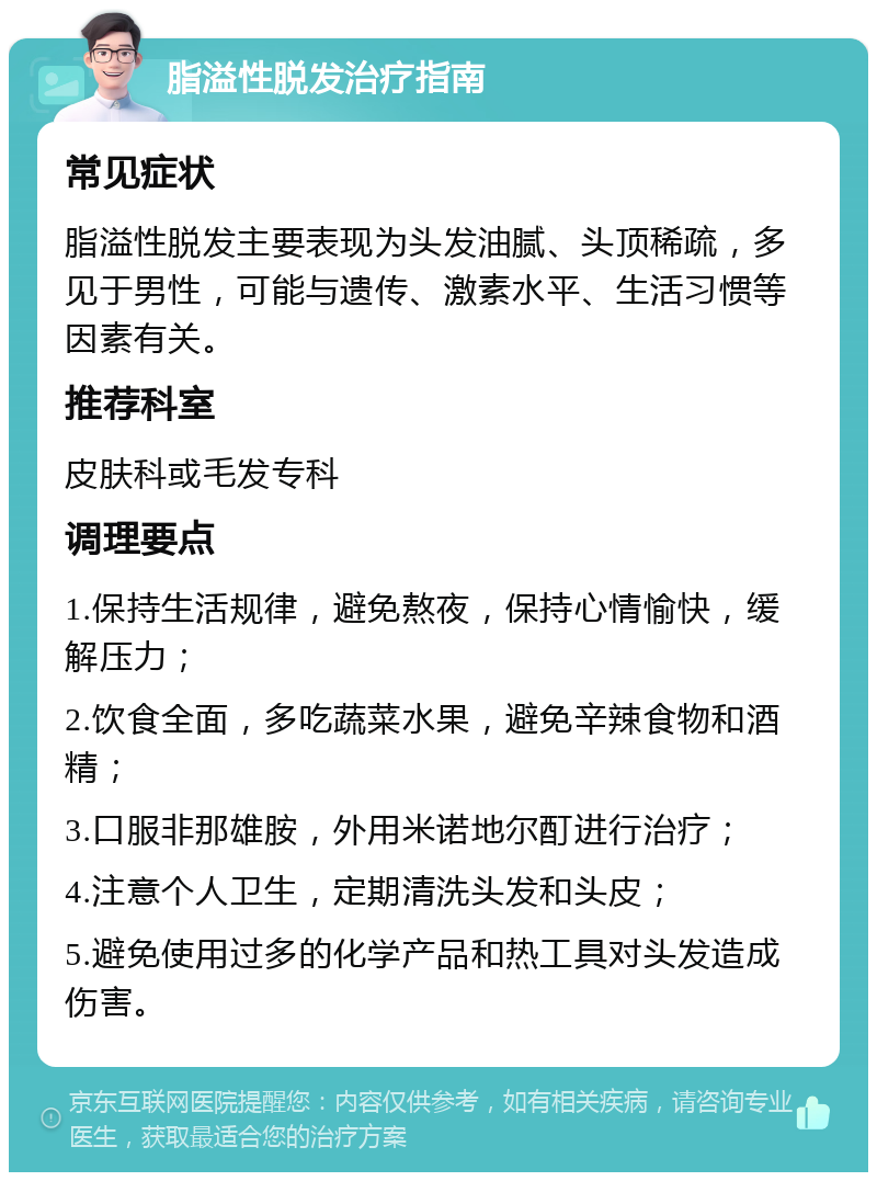 脂溢性脱发治疗指南 常见症状 脂溢性脱发主要表现为头发油腻、头顶稀疏，多见于男性，可能与遗传、激素水平、生活习惯等因素有关。 推荐科室 皮肤科或毛发专科 调理要点 1.保持生活规律，避免熬夜，保持心情愉快，缓解压力； 2.饮食全面，多吃蔬菜水果，避免辛辣食物和酒精； 3.口服非那雄胺，外用米诺地尔酊进行治疗； 4.注意个人卫生，定期清洗头发和头皮； 5.避免使用过多的化学产品和热工具对头发造成伤害。