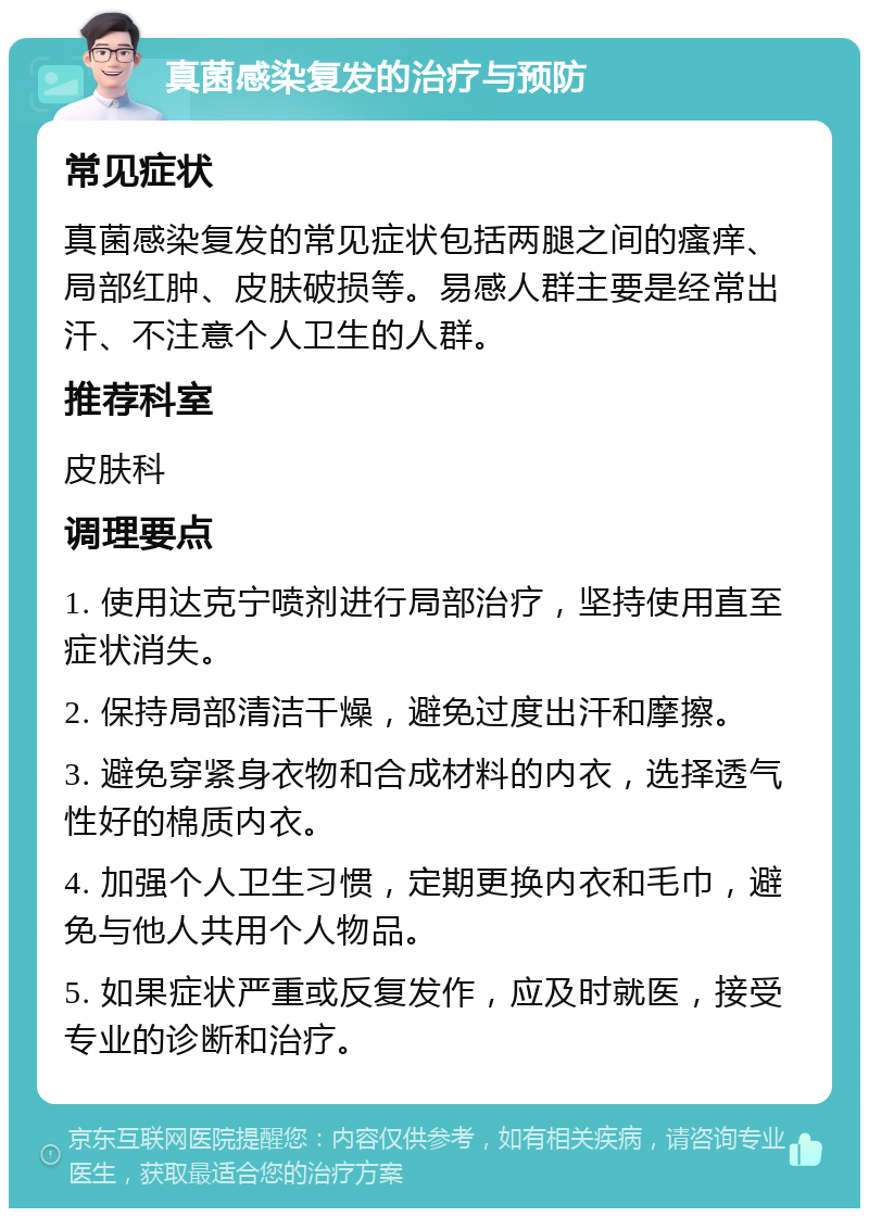 真菌感染复发的治疗与预防 常见症状 真菌感染复发的常见症状包括两腿之间的瘙痒、局部红肿、皮肤破损等。易感人群主要是经常出汗、不注意个人卫生的人群。 推荐科室 皮肤科 调理要点 1. 使用达克宁喷剂进行局部治疗，坚持使用直至症状消失。 2. 保持局部清洁干燥，避免过度出汗和摩擦。 3. 避免穿紧身衣物和合成材料的内衣，选择透气性好的棉质内衣。 4. 加强个人卫生习惯，定期更换内衣和毛巾，避免与他人共用个人物品。 5. 如果症状严重或反复发作，应及时就医，接受专业的诊断和治疗。