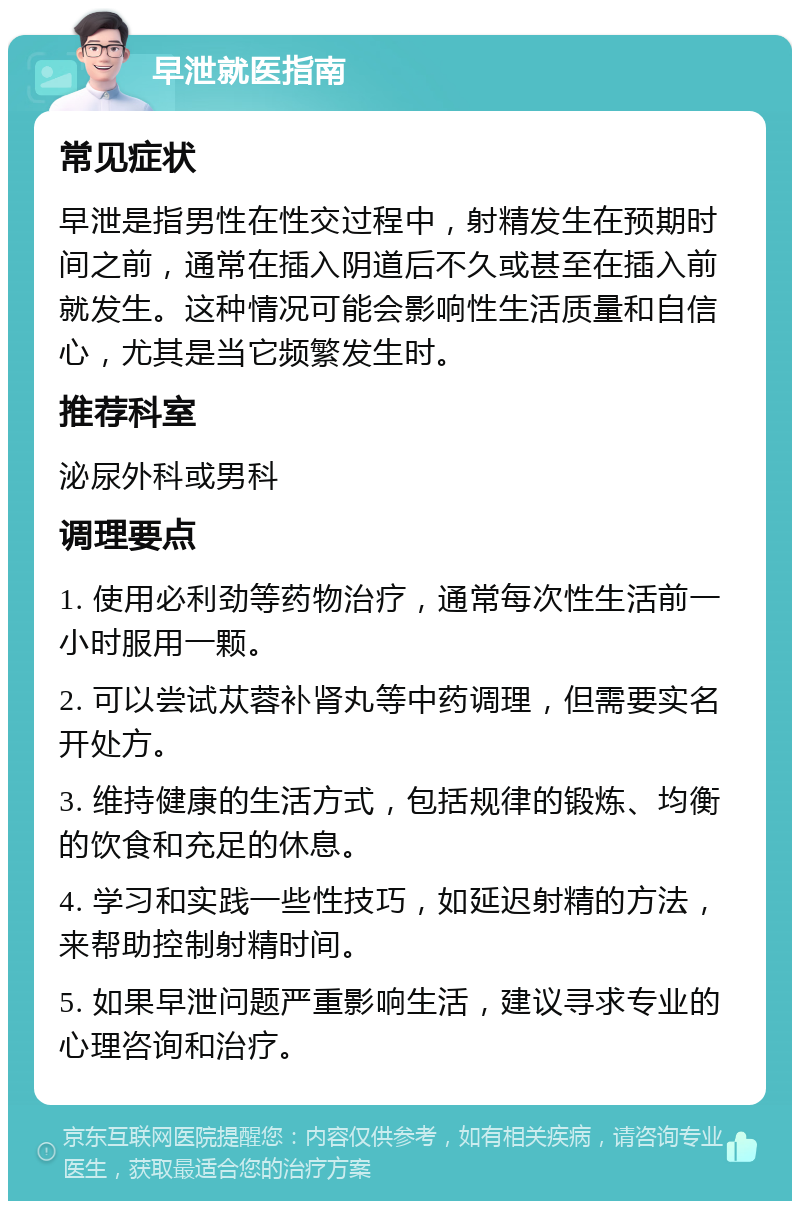 早泄就医指南 常见症状 早泄是指男性在性交过程中，射精发生在预期时间之前，通常在插入阴道后不久或甚至在插入前就发生。这种情况可能会影响性生活质量和自信心，尤其是当它频繁发生时。 推荐科室 泌尿外科或男科 调理要点 1. 使用必利劲等药物治疗，通常每次性生活前一小时服用一颗。 2. 可以尝试苁蓉补肾丸等中药调理，但需要实名开处方。 3. 维持健康的生活方式，包括规律的锻炼、均衡的饮食和充足的休息。 4. 学习和实践一些性技巧，如延迟射精的方法，来帮助控制射精时间。 5. 如果早泄问题严重影响生活，建议寻求专业的心理咨询和治疗。