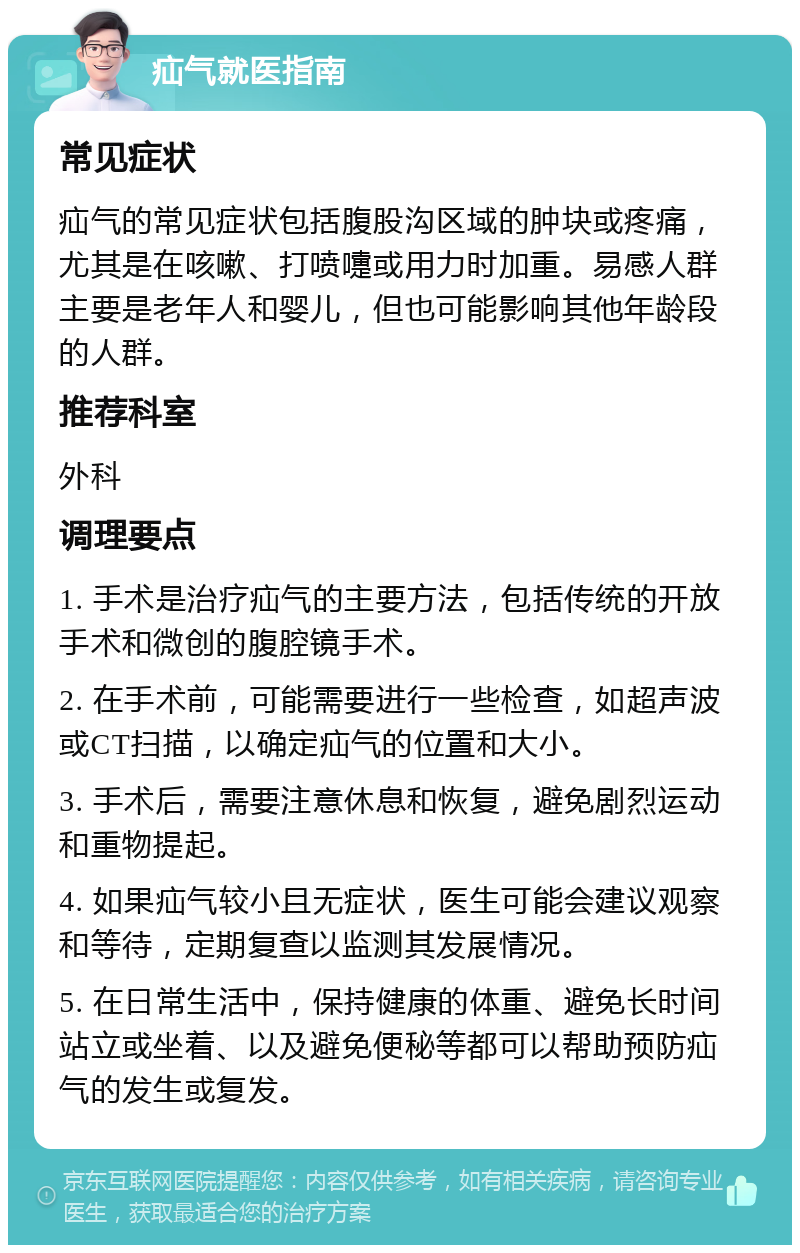 疝气就医指南 常见症状 疝气的常见症状包括腹股沟区域的肿块或疼痛，尤其是在咳嗽、打喷嚏或用力时加重。易感人群主要是老年人和婴儿，但也可能影响其他年龄段的人群。 推荐科室 外科 调理要点 1. 手术是治疗疝气的主要方法，包括传统的开放手术和微创的腹腔镜手术。 2. 在手术前，可能需要进行一些检查，如超声波或CT扫描，以确定疝气的位置和大小。 3. 手术后，需要注意休息和恢复，避免剧烈运动和重物提起。 4. 如果疝气较小且无症状，医生可能会建议观察和等待，定期复查以监测其发展情况。 5. 在日常生活中，保持健康的体重、避免长时间站立或坐着、以及避免便秘等都可以帮助预防疝气的发生或复发。