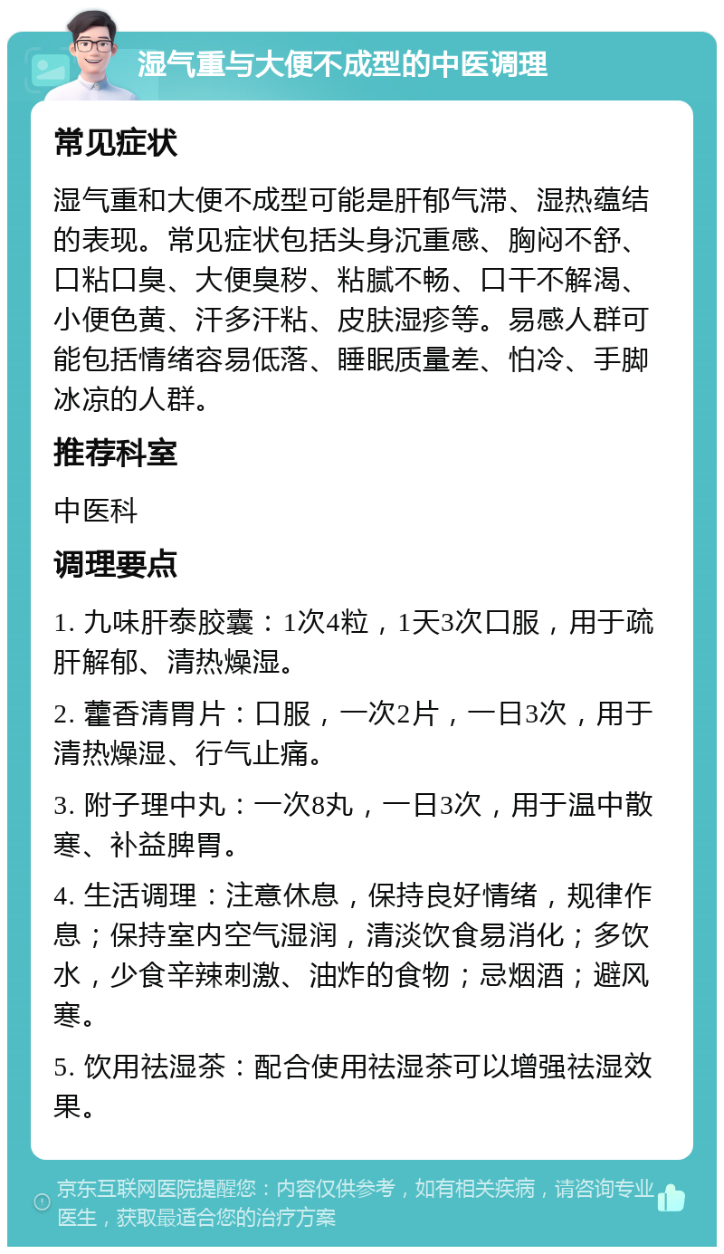 湿气重与大便不成型的中医调理 常见症状 湿气重和大便不成型可能是肝郁气滞、湿热蕴结的表现。常见症状包括头身沉重感、胸闷不舒、口粘口臭、大便臭秽、粘腻不畅、口干不解渴、小便色黄、汗多汗粘、皮肤湿疹等。易感人群可能包括情绪容易低落、睡眠质量差、怕冷、手脚冰凉的人群。 推荐科室 中医科 调理要点 1. 九味肝泰胶囊：1次4粒，1天3次口服，用于疏肝解郁、清热燥湿。 2. 藿香清胃片：口服，一次2片，一日3次，用于清热燥湿、行气止痛。 3. 附子理中丸：一次8丸，一日3次，用于温中散寒、补益脾胃。 4. 生活调理：注意休息，保持良好情绪，规律作息；保持室内空气湿润，清淡饮食易消化；多饮水，少食辛辣刺激、油炸的食物；忌烟酒；避风寒。 5. 饮用祛湿茶：配合使用祛湿茶可以增强祛湿效果。