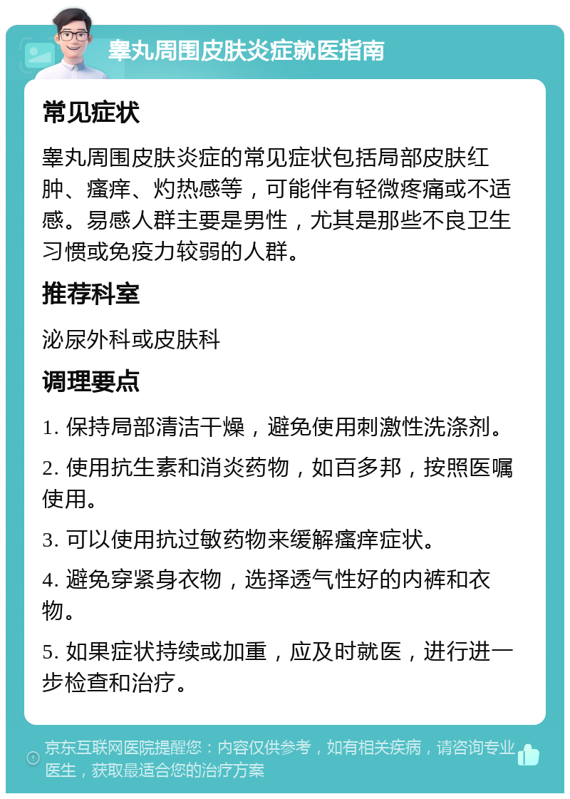 睾丸周围皮肤炎症就医指南 常见症状 睾丸周围皮肤炎症的常见症状包括局部皮肤红肿、瘙痒、灼热感等，可能伴有轻微疼痛或不适感。易感人群主要是男性，尤其是那些不良卫生习惯或免疫力较弱的人群。 推荐科室 泌尿外科或皮肤科 调理要点 1. 保持局部清洁干燥，避免使用刺激性洗涤剂。 2. 使用抗生素和消炎药物，如百多邦，按照医嘱使用。 3. 可以使用抗过敏药物来缓解瘙痒症状。 4. 避免穿紧身衣物，选择透气性好的内裤和衣物。 5. 如果症状持续或加重，应及时就医，进行进一步检查和治疗。