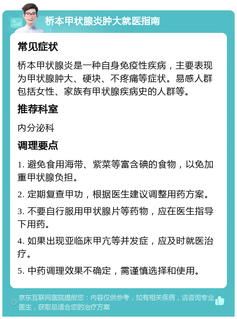 桥本甲状腺炎肿大就医指南 常见症状 桥本甲状腺炎是一种自身免疫性疾病，主要表现为甲状腺肿大、硬块、不疼痛等症状。易感人群包括女性、家族有甲状腺疾病史的人群等。 推荐科室 内分泌科 调理要点 1. 避免食用海带、紫菜等富含碘的食物，以免加重甲状腺负担。 2. 定期复查甲功，根据医生建议调整用药方案。 3. 不要自行服用甲状腺片等药物，应在医生指导下用药。 4. 如果出现亚临床甲亢等并发症，应及时就医治疗。 5. 中药调理效果不确定，需谨慎选择和使用。