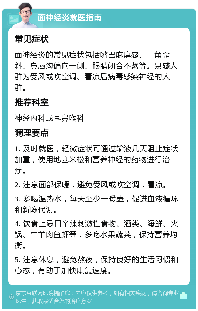 面神经炎就医指南 常见症状 面神经炎的常见症状包括嘴巴麻痹感、口角歪斜、鼻唇沟偏向一侧、眼睛闭合不紧等。易感人群为受风或吹空调、着凉后病毒感染神经的人群。 推荐科室 神经内科或耳鼻喉科 调理要点 1. 及时就医，轻微症状可通过输液几天阻止症状加重，使用地塞米松和营养神经的药物进行治疗。 2. 注意面部保暖，避免受风或吹空调，着凉。 3. 多喝温热水，每天至少一暖壶，促进血液循环和新陈代谢。 4. 饮食上忌口辛辣刺激性食物、酒类、海鲜、火锅、牛羊肉鱼虾等，多吃水果蔬菜，保持营养均衡。 5. 注意休息，避免熬夜，保持良好的生活习惯和心态，有助于加快康复速度。