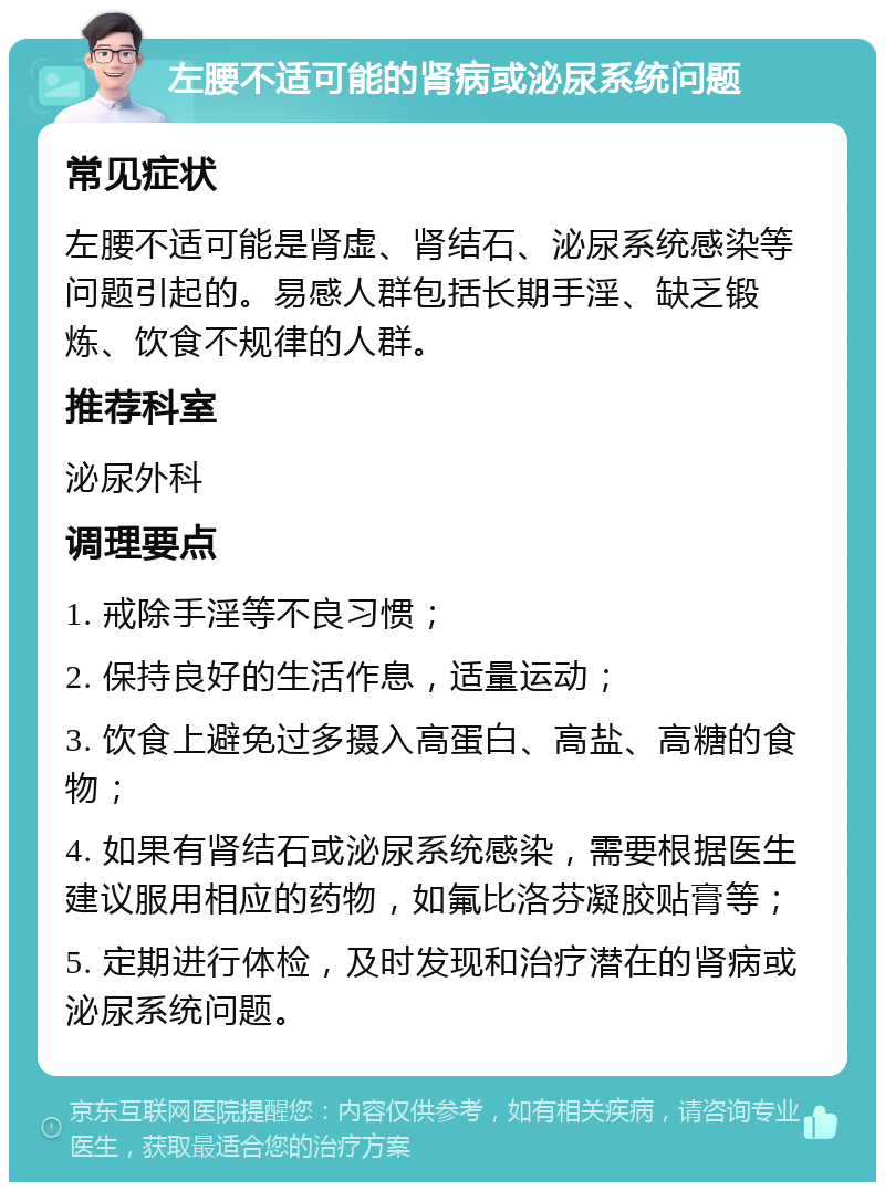 左腰不适可能的肾病或泌尿系统问题 常见症状 左腰不适可能是肾虚、肾结石、泌尿系统感染等问题引起的。易感人群包括长期手淫、缺乏锻炼、饮食不规律的人群。 推荐科室 泌尿外科 调理要点 1. 戒除手淫等不良习惯； 2. 保持良好的生活作息，适量运动； 3. 饮食上避免过多摄入高蛋白、高盐、高糖的食物； 4. 如果有肾结石或泌尿系统感染，需要根据医生建议服用相应的药物，如氟比洛芬凝胶贴膏等； 5. 定期进行体检，及时发现和治疗潜在的肾病或泌尿系统问题。