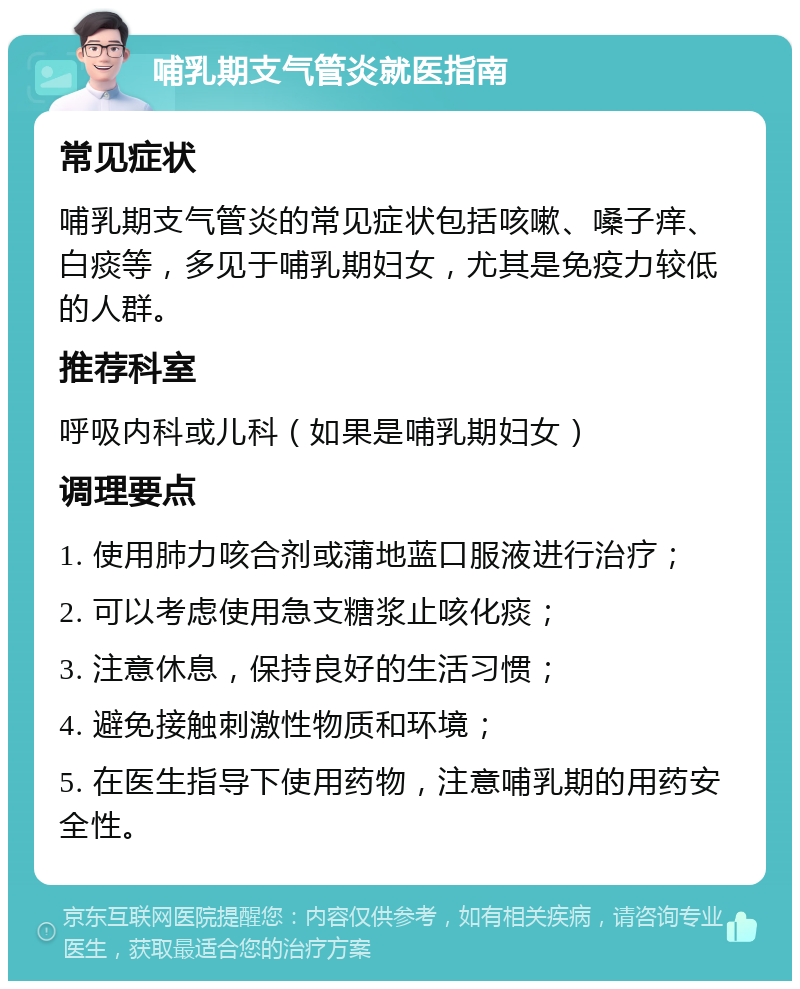 哺乳期支气管炎就医指南 常见症状 哺乳期支气管炎的常见症状包括咳嗽、嗓子痒、白痰等，多见于哺乳期妇女，尤其是免疫力较低的人群。 推荐科室 呼吸内科或儿科（如果是哺乳期妇女） 调理要点 1. 使用肺力咳合剂或蒲地蓝口服液进行治疗； 2. 可以考虑使用急支糖浆止咳化痰； 3. 注意休息，保持良好的生活习惯； 4. 避免接触刺激性物质和环境； 5. 在医生指导下使用药物，注意哺乳期的用药安全性。