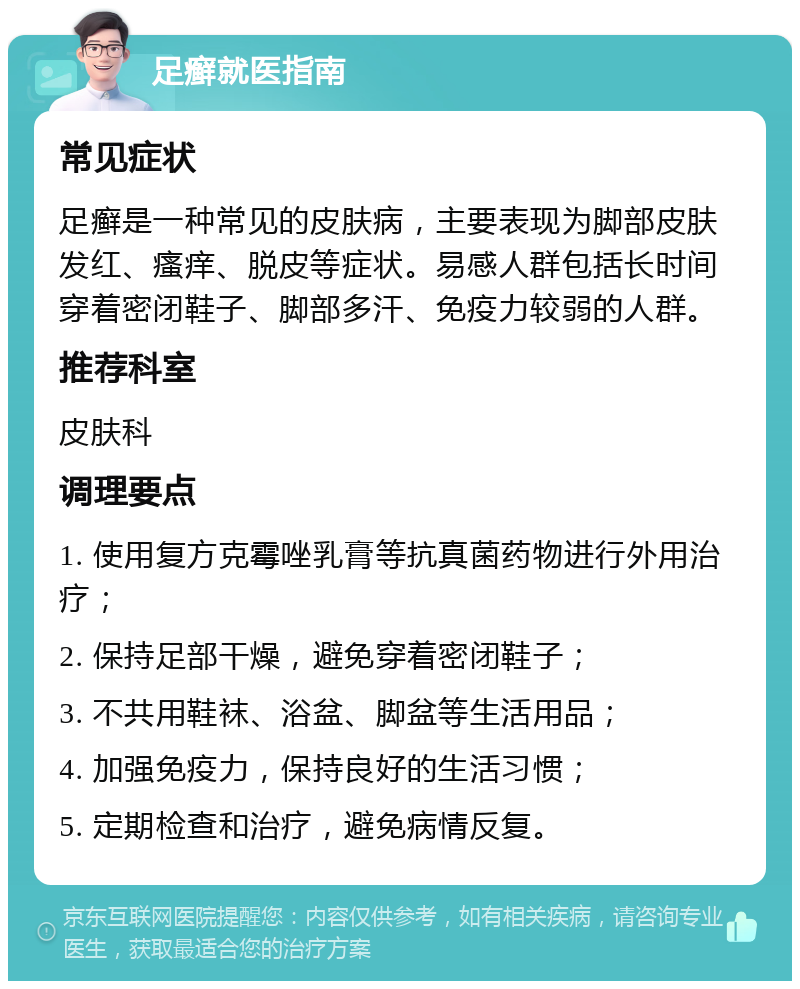 足癣就医指南 常见症状 足癣是一种常见的皮肤病，主要表现为脚部皮肤发红、瘙痒、脱皮等症状。易感人群包括长时间穿着密闭鞋子、脚部多汗、免疫力较弱的人群。 推荐科室 皮肤科 调理要点 1. 使用复方克霉唑乳膏等抗真菌药物进行外用治疗； 2. 保持足部干燥，避免穿着密闭鞋子； 3. 不共用鞋袜、浴盆、脚盆等生活用品； 4. 加强免疫力，保持良好的生活习惯； 5. 定期检查和治疗，避免病情反复。