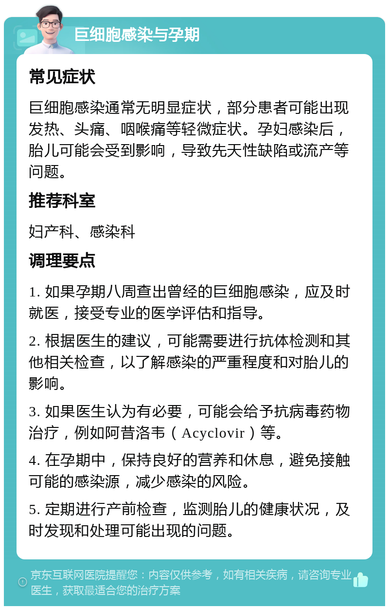 巨细胞感染与孕期 常见症状 巨细胞感染通常无明显症状，部分患者可能出现发热、头痛、咽喉痛等轻微症状。孕妇感染后，胎儿可能会受到影响，导致先天性缺陷或流产等问题。 推荐科室 妇产科、感染科 调理要点 1. 如果孕期八周查出曾经的巨细胞感染，应及时就医，接受专业的医学评估和指导。 2. 根据医生的建议，可能需要进行抗体检测和其他相关检查，以了解感染的严重程度和对胎儿的影响。 3. 如果医生认为有必要，可能会给予抗病毒药物治疗，例如阿昔洛韦（Acyclovir）等。 4. 在孕期中，保持良好的营养和休息，避免接触可能的感染源，减少感染的风险。 5. 定期进行产前检查，监测胎儿的健康状况，及时发现和处理可能出现的问题。