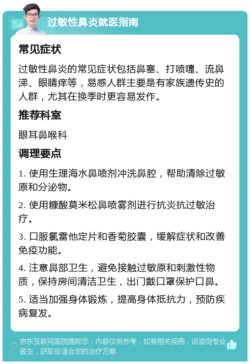 过敏性鼻炎就医指南 常见症状 过敏性鼻炎的常见症状包括鼻塞、打喷嚏、流鼻涕、眼睛痒等，易感人群主要是有家族遗传史的人群，尤其在换季时更容易发作。 推荐科室 眼耳鼻喉科 调理要点 1. 使用生理海水鼻喷剂冲洗鼻腔，帮助清除过敏原和分泌物。 2. 使用糠酸莫米松鼻喷雾剂进行抗炎抗过敏治疗。 3. 口服氯雷他定片和香菊胶囊，缓解症状和改善免疫功能。 4. 注意鼻部卫生，避免接触过敏原和刺激性物质，保持房间清洁卫生，出门戴口罩保护口鼻。 5. 适当加强身体锻炼，提高身体抵抗力，预防疾病复发。